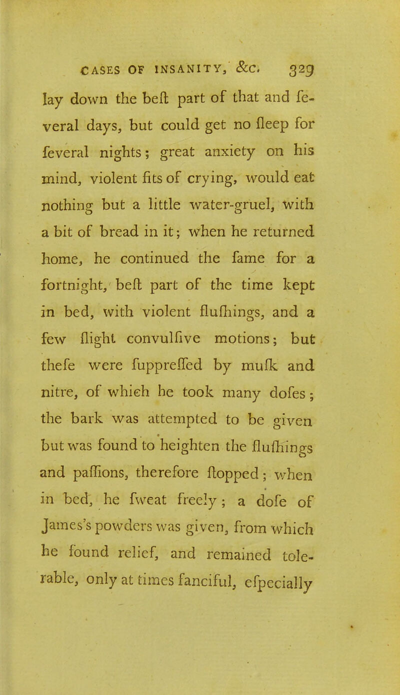 lay down the bell part of that and fe- veral days, but could get no fleep for feveral nights; great anxiety on his mind, violent fits of crying, would eat nothing but a little water-gruel, with a bit of bread in it; when he returned home, he continued the fame for a fortnight, belt part of the time kept in bed, with violent flufhings, and a few flight convulfive motions; but thefe were fuppreffed by mufk and nitre, of which he took many dofes; the bark was attempted to be given but was found to heighten the flufhings and paffions, therefore flopped; when in bed, he fweat freely; a dofe of Jamess powders was given, from which he found relief, and remained tole- rable, only at times fanciful, efpecially