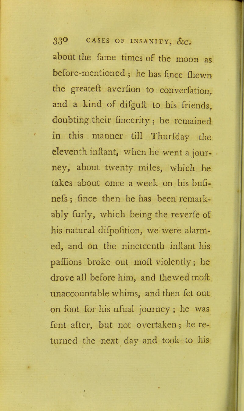 about the fame times of the moon as before-mentioned ; he has fince (hewn the greatefl averfion to convention, and a kind of difguft to his friends, doubting their fincerity ; he remained in this manner till Thurfday the eleventh inflant, when he went a jour- . ney, about twenty miles, which he takes about once a week on his bull- nefs; fince then he has been remark- ably furly, which being the reverfe of his natural difpofition, we were alarm- ed, and on the nineteenth infiant his paffions broke out molt violently; he drove all before him, and fhewed molt unaccountable whims, and then fet out on foot for his ufual journey ; he was fent after, but not overtaken ; he re- i f . • turned the next day and took to his