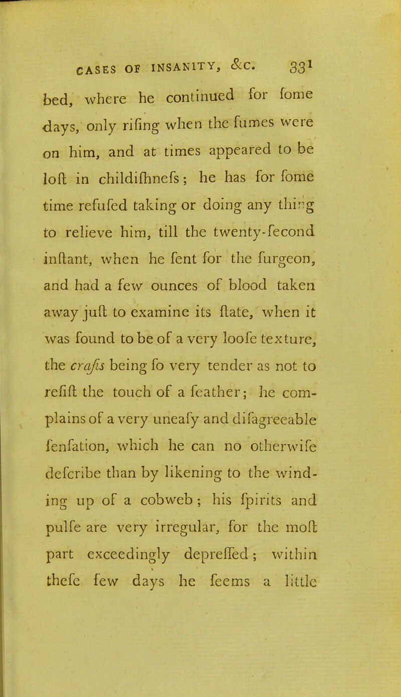 bed, where he continued ioi forne days, only riling when the fumes were on him, and at times appeared to be loll in childilhnefs; he has for fome time refufed taking or doing any thing to relieve him, till the twenty-fecond inftant, when he fent for the furgeon, and had a few ounces of blood taken away jult to examine its ftate, when it was found to be of a very loofe texture, the crafts being fo very tender as not to refill the touch of a feather; he com- plains of a very uneafy and difagrecable fenfation, which he can no otherwife defcribe than by likening to the wind- ing up of a cobweb; his fpirits and pulfe are very irregular, for the mol part exceedingly deprefled; within thefe few days he feems a little