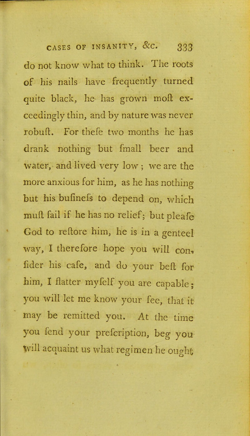 do not know what to think. The roots of his nails have frequently turned quite black, he has grown molt ex- ceedingly thin, and by nature was never robult. For thefe two months he has drank nothing but fmall beer and water, and lived very low ; we are the more anxious for him, as he has nothing but his bufinefs to depend on, which mult fail if he has no relief; but pleafe God to reltore him, he is in a genteel way, I therefore hope you will com fider his cafe, and do your belt for him, I flatter myfelf you are capable; you will let me know your fee, that it may be remitted you. At the time you fend your prefcription, beg you Will acquaint us what regimen he ought