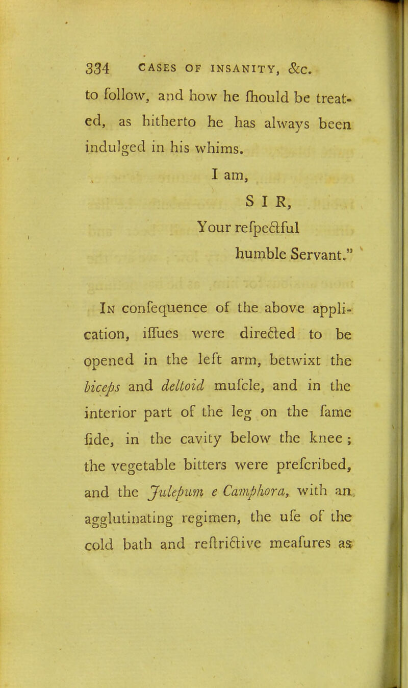 to follow, and how he fhould be treat- ed, as hitherto he has always been indulged in his whims. I am, S I R, Your refpe&ful humble Servant.” In confequence of the above appli- cation, lfiTues were directed to be opened in the left arm, betwixt the biceps and deltoid mufcle, and in the interior part of the leg on the fame fide, in the cavity below the knee ; the vegetable bitters were prefcribed, and the Julepum e Camphor a, with an. agglutinating regimen, the ufe of the cold bath and reftri&ive meafures as