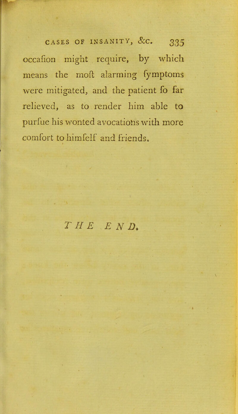 ■ CASES OF INSANITY, &C. ^35 occafion might require, by which means the moil alarming fymptoms \ were mitigated, and the patient fo far relieved, as to render him able to purfue his wonted avocations with more comfort to himfelf and friends, i THE END.