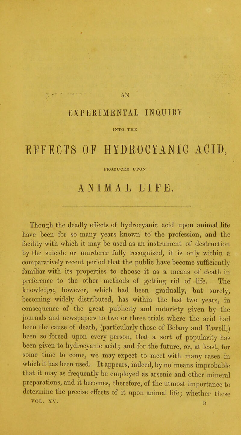 4 ■7 'T ' ' * ‘ AN EXPERIMENTAL INQUIRY INTO THE EFFECTS OF HYDROCYANIC ACID, PRODUCED UPON ANIMAL LIFE. Though the deadly effects of hydrocyanic acid upon animal life have been for so many years known to the profession, and the facility with which it may be used as an instrument of destruction by the suicide or murderer fidly recognized, it is only within a comparatively recent period that the public have become sufficiently familiar with its properties to choose it as a means of death in preference to the other methods of getting rid of life. The knowledge, however, which had been gradually, but surely, becoming widely distributed, has within the last two years, in consequence of the great publicity and notoriety given by the journals and newspapers to two or three trials where the acid had been the cause of death, (particularly those of Belany and Tawell,) been so forced upon every person, that a sort of popularity has been given to hydrocyanic acid; and for the future, or, at least, for some time to come, we may expect to meet with many cases in which it has been used. It appears, indeed, by no means improbable that it may as frequently be employed as arsenic and other mineral preparations, and it becomes, therefore, of the utmost importance to determine the precise effects of it upon animal life; whether these VOL. XV. n