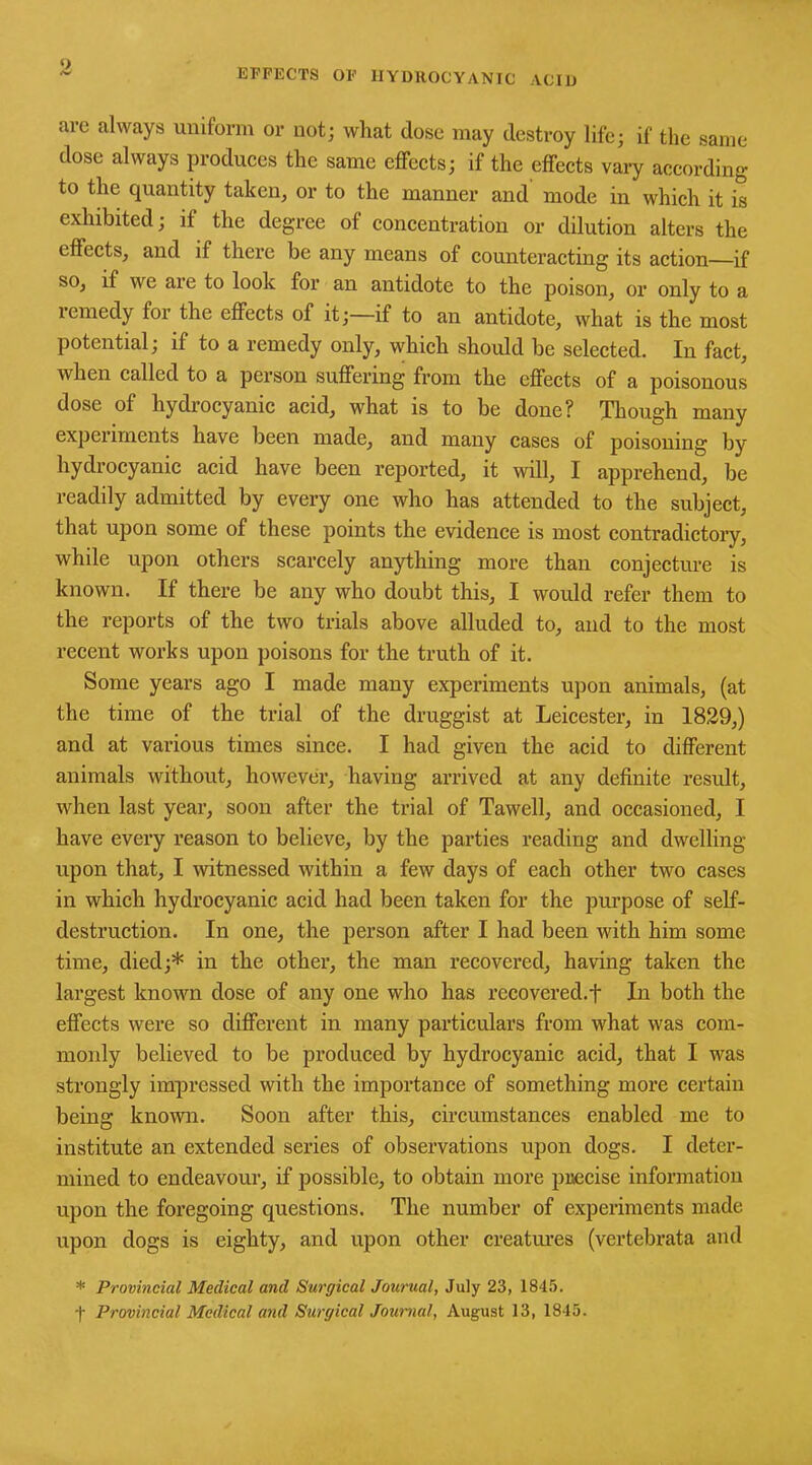 o EFFECTS OF HYDROCYANIC ACID are always uniform or not; what dose may destroy life; if the same dose always produces the same effects; if the effects vary according to the quantity taken, or to the manner and mode in which it is exhibited; if the degree of concentration or dilution alters the effects, and if there be any means of counteracting its action—if so, if we are to look for an antidote to the poison, or only to a remedy for the effects of it; if to an antidote, what is the most potential; if to a remedy only, which should be selected. In fact, when called to a person suffering from the effects of a poisonous dose of hydrocyanic acid, what is to be done? Though many experiments have been made, and many cases of poisoning by hydrocyanic acid have been reported, it will, I apprehend, be readily admitted by every one who has attended to the subject, that upon some of these points the evidence is most contradictory, while upon others scarcely anything more than conjecture is known. If there be any who doubt this, I would refer them to the reports of the two trials above alluded to, and to the most recent works upon poisons for the truth of it. Some years ago I made many experiments upon animals, (at the time of the trial of the druggist at Leicester, in 1829,) and at various times since. I had given the acid to different animals without, however, having arrived at any definite result, when last year, soon after the trial of Tawell, and occasioned, I have every reason to believe, by the parties reading and dwelling upon that, I witnessed within a few days of each other two cases in which hydrocyanic acid had been taken for the purpose of self- destruction. In one, the person after I had been with him some time, died;* in the other, the man recovered, having taken the largest known dose of any one who has recovered.t In both the effects were so different in many particulars from what was com- monly believed to be produced by hydrocyanic acid, that I was strongly impressed with the importance of something more certain being known. Soon after this, circumstances enabled me to institute an extended series of observations upon dogs. I deter- mined to endeavour, if possible, to obtain more precise information upon the foregoing questions. The number of experiments made upon dogs is eighty, and upon other creatures (vertebrata and * Provincial Medical and Surgical Journal, July 23, 1845. f Provincial Medical and Surgical Journal, August 13, 1845.