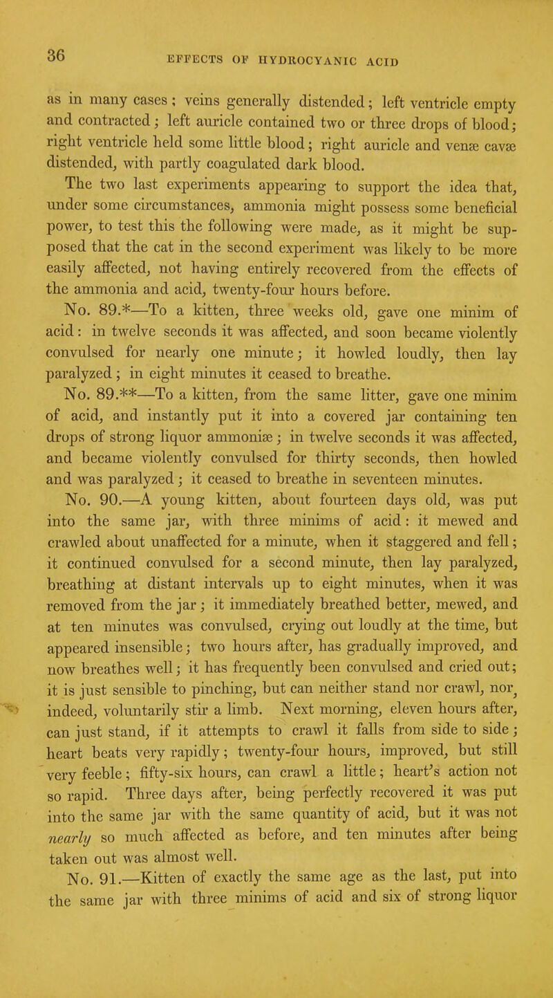as in many cases ; veins generally distended; left ventricle empty and contracted; left auricle contained two or three drops of blood; right ventricle held some little blood; right auricle and verne cavse distended, with partly coagulated dark blood. The two last experiments appearing to support the idea that, under some circumstances, ammonia might possess some beneficial power, to test this the following were made, as it might be sup- posed that the cat in the second experiment was likely to be more easily affected, not having entirely recovered from the effects of the ammonia and acid, twenty-four hours before. No. 89.*—To a kitten, three weeks old, gave one minim of acid: in twelve seconds it was affected, and soon became violently convulsed for nearly one minute; it howled loudly, then lay paralyzed ; in eight minutes it ceased to breathe. No. 89.**—To a kitten, from the same litter, gave one minim of acid, and instantly put it into a covered jar containing ten drops of strong liquor ammoniac; in twelve seconds it was affected, and became violently convulsed for thirty seconds, then howled and was paralyzed; it ceased to breathe in seventeen minutes. No. 90.—A young kitten, about fourteen days old, was put into the same jar, with three minims of acid: it mewed and crawled about unaffected for a minute, when it staggered and fell; it continued convulsed for a second minute, then lay paralyzed, breathing at distant intervals up to eight minutes, when it was removed from the jar; it immediately breathed better, mewed, and at ten minutes was convulsed, crying out loudly at the time, but appeared insensible; two hours after, has gradually improved, and now breathes well; it has frequently been convulsed and cried out; it is just sensible to pinching, but can neither stand nor crawl, nor^ indeed, voluntarily stir a limb. Next morning, eleven hours after, can just stand, if it attempts to crawl it falls from side to side; heart beats very rapidly; twenty-four hours, improved, but still very feeble; fifty-six hours, can crawl a little; heart’s action not so rapid. Three days after, being perfectly recovered it was put into the same jar with the same quantity of acid, but it was not nearly so much affected as before, and ten minutes after being taken out was almost wTell. No. 91,—Kitten of exactly the same age as the last, put into the same jar with three minims of acid and six of strong liquor