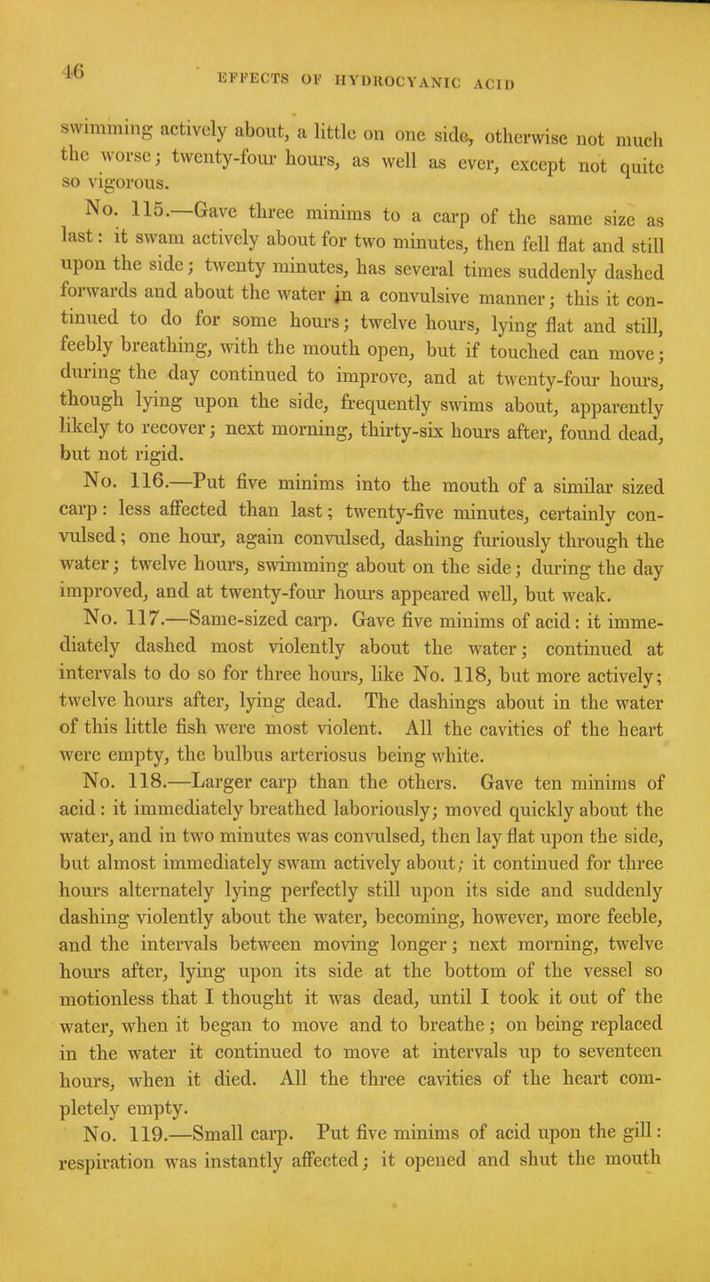 EFFECTS OF HYDROCYANIC ACID swimming actively about, a little on one side, otherwise not much the worse; twenty-four hours, as well as ever, except not quite so vigorous. No. 115.—Gave three minims to a carp of the same size as last: it swam actively about for two minutes, then fell flat and still upon the side; twenty minutes, has several times suddenly dashed foiwaids and about the water jn a convulsive manner; this it con- tinued to do for some hours; twelve hours, lying flat and still, feebly bieathing, with the mouth open, but if touched can move; during the day continued to improve, and at twenty-four hoiu-s, though lying upon the side, frequently swims about, apparently likely to recover; next morning, thirty-six hours after, found dead, but not rigid. No. 116.—Put five minims into the mouth of a similar sized carp: less affected than last; twenty-five minutes, certainly con- vulsed ; one hour, again convulsed, dashing furiously through the water; twelve hours, swimming about on the side; during the day improved, and at twenty-four hours appeared well, but weak. No. 117.—Same-sized carp. Gave five minims of acid: it imme- diately dashed most violently about the water; continued at intervals to do so for three hours, like No. 118, but more actively; twelve hours after, lying dead. The dashings about in the water of this little fish were most violent. All the cavities of the heart were empty, the bulbus arteriosus being white. No. 118.—Larger carp than the others. Gave ten minims of acid : it immediately breathed laboriously; moved quickly about the water, and in two minutes was convulsed, then lay flat upon the side, but almost immediately swam actively about; it continued for three hours alternately lying perfectly still upon its side and suddenly dashing violently about the water, becoming, however, more feeble, and the intervals between moving longer; next morning, twelve hours after, lying upon its side at the bottom of the vessel so motionless that I thought it was dead, until I took it out of the water, when it began to move and to breathe; on being replaced in the water it continued to move at intervals up to seventeen hours, when it died. All the three cavities of the heart com- pletely empty. No. 119.—Small carp. Put five minims of acid upon the gill: respiration was instantly affected; it opened and shut the mouth