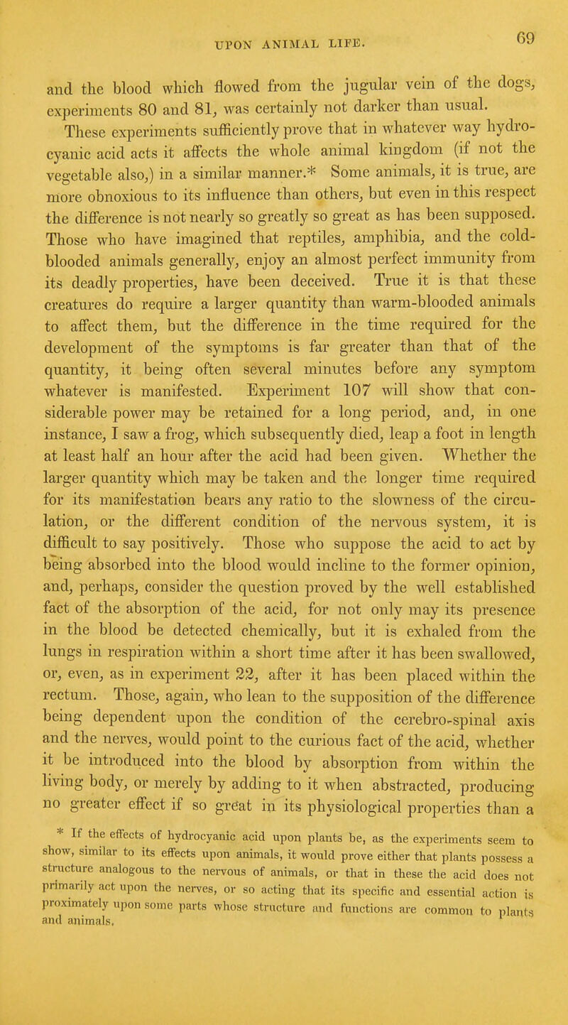 and the blood which flowed from the jugular vein of the dogs, experiments 80 and 81, was certainly not darker than usual. These experiments sufficiently prove that in whatever way hydio- cyauic acid acts it affects the whole animal kingdom (if not the vegetable also,) in a similar manner.* Some animals, it is true, are more obnoxious to its influence than others, but even in this respect the difference is not nearly so greatly so great as has been supposed. Those who have imagined that reptiles, amphibia, and the cold- blooded animals generally, enjoy an almost perfect immunity from its deadly properties, have been deceived. True it is that these creatures do require a larger quantity than warm-blooded animals to affect them, but the difference in the time required for the development of the symptoms is far greater than that of the quantity, it being often several minutes before any symptom whatever is manifested. Experiment 107 will show that con- siderable power may be retained for a long period, and, in one instance, I saw a frog, which subsequently died, leap a foot in length at least half an hour after the acid had been given. Whether the larger quantity which may be taken and the longer time required for its manifestation bears any ratio to the slowness of the circu- lation, or the different condition of the nervous system, it is difficult to say positively. Those who suppose the acid to act by being absorbed into the blood would incline to the former opinion, and, perhaps, consider the question proved by the well established fact of the absorption of the acid, for not only may its presence in the blood be detected chemically, but it is exhaled from the lungs in respiration within a short time after it has been swallowed, or, even, as in experiment 22, after it has been placed within the rectum. Those, again, who lean to the supposition of the difference being dependent upon the condition of the cerebro-spinal axis and the nerves, would point to the curious fact of the acid, whether it be introduced into the blood by absorption from within the living body, or merely by adding to it when abstracted, producing no greater effect if so great in its physiological properties than a * If the effects of hydrocyanic acid upon plants be, as the experiments seem to show, similar to its effects upon animals, it would prove either that plants possess a structure analogous to the nervous of animals, or that in these the acid does not primarily act upon the nerves, or so acting that its specific and essential action is proximately upon some parts whose structure and functions are common to plants and animals. 1