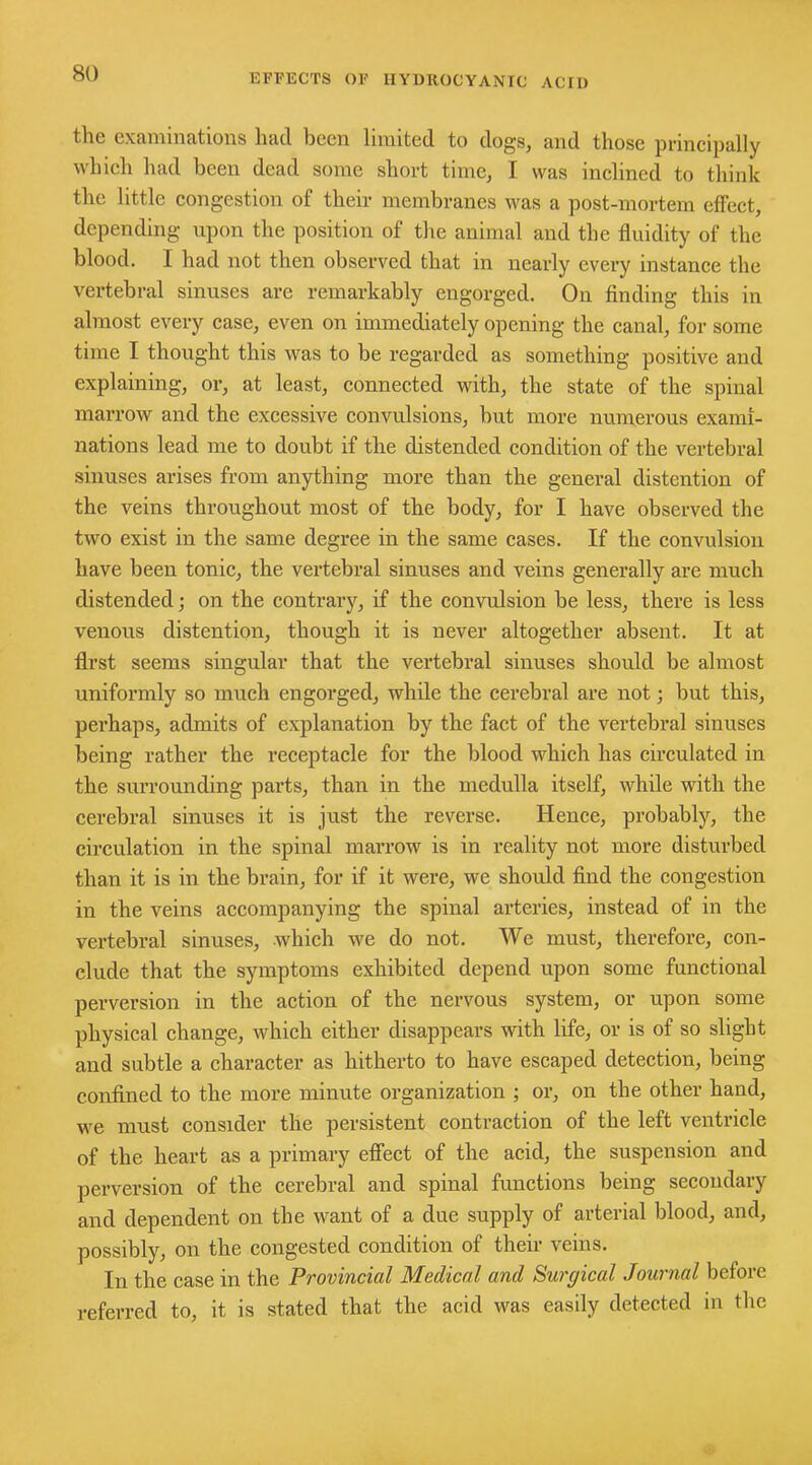 the examinations had been limited to dogs, and those principally which had been dead some short time, I was inclined to think the little congestion of their membranes was a post-mortem effect, depending upon the position of the animal and the fluidity of the blood. I had not then observed that in nearly every instance the vertebral sinuses are remarkably engorged. On finding this in almost every case, even on immediately opening the canal, for some time I thought this was to be regarded as something positive and explaining, or, at least, connected with, the state of the spinal marrow and the excessive convulsions, but more numerous exami- nations lead me to doubt if the distended condition of the vertebral sinuses arises from anything more than the general distention of the veins throughout most of the body, for I have observed the two exist in the same degree in the same cases. If the convulsion have been tonic, the vertebral sinuses and veins generally are much distended; on the contrary, if the convulsion be less, there is less venous distention, though it is never altogether absent. It at first seems singular that the vertebral sinuses should be almost uniformly so much engorged, while the cerebral are not; but this, perhaps, admits of explanation by the fact of the vertebral sinuses being rather the receptacle for the blood which has circulated in the surrounding parts, than in the medulla itself, while with the cerebral sinuses it is just the reverse. Hence, probably, the circulation in the spinal marrow is in reality not more disturbed than it is in the brain, for if it were, we should find the congestion in the veins accompanying the spinal arteries, instead of in the vertebral sinuses, which we do not. We must, therefore, con- clude that the symptoms exhibited depend upon some functional perversion in the action of the nervous system, or upon some physical change, which either disappears with life, or is of so slight and subtle a character as hitherto to have escaped detection, being confined to the more minute organization ; or, on the other hand, we must consider the persistent contraction of the left ventricle of the heart as a primary effect of the acid, the suspension and perversion of the cerebral and spinal functions being secondary and dependent on the want of a due supply of arterial blood, and, possibly, on the congested condition of their veins. In the case in the Provincial Medical and Surgical Journal before referred to, it is stated that the acid was easily detected in the