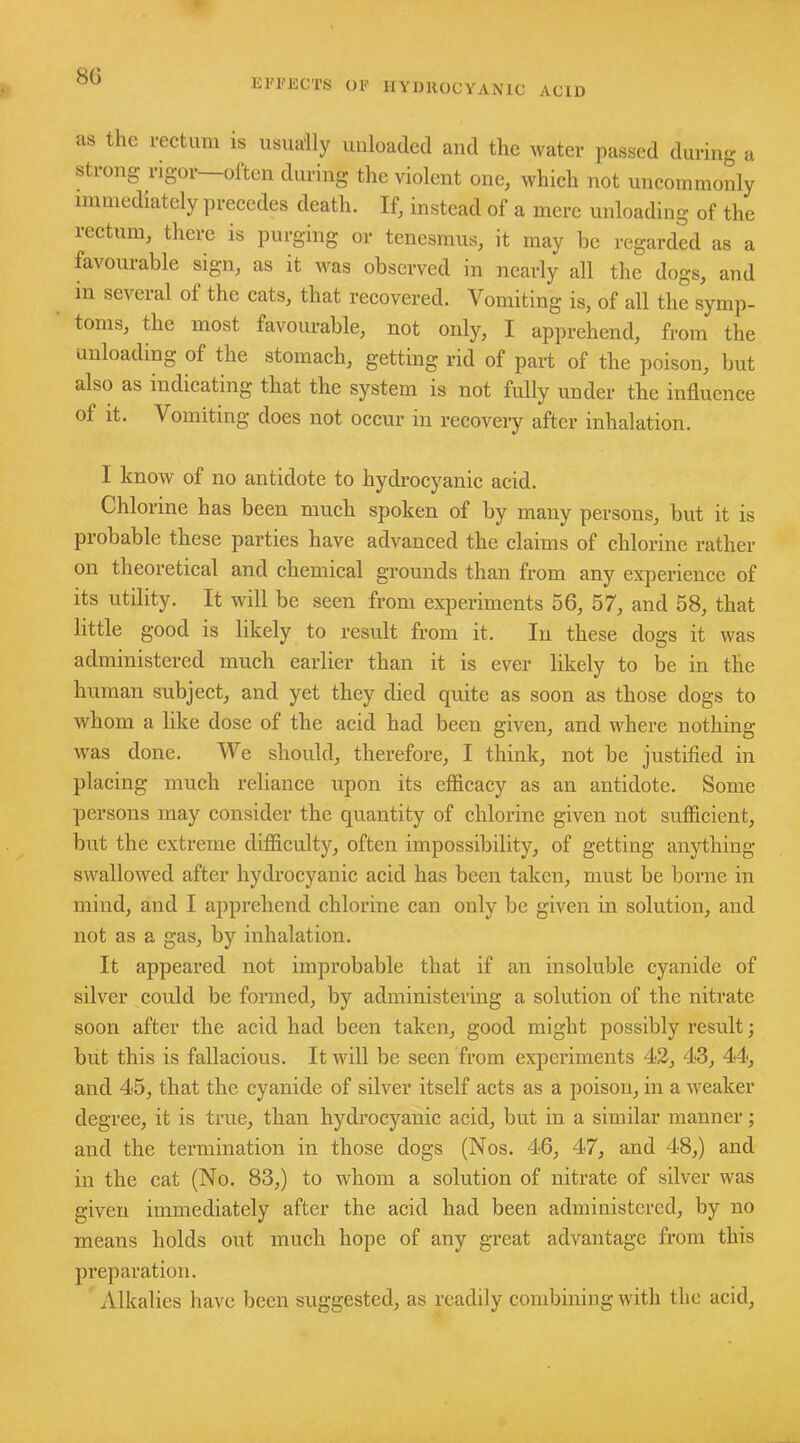 effects of hydrocyanic acid as the rectum is usually unloaded and the water passed during a strong rigor—often during the violent one, which not uncommonly immediately precedes death. If, instead of a mere unloading of the rectum, there is purging or tenesmus, it may be regarded as a favourable sign, as it was observed in nearly all the dogs, and in several of the cats, that recovered. Vomiting is, of all the symp- toms, the most favourable, not only, I apprehend, from the unloading of the stomach, getting rid of part of the poison, but also as indicating that the system is not fully under the influence of it. Vomiting does not occur in recovery after inhalation. I know of no antidote to hydrocyanic acid. Chlorine has been much spoken of by many persons, but it is probable these parties have advanced the claims of chlorine rather on theoretical and chemical grounds than from any experience of its utility. It will be seen from experiments 56, 57, and 58, that little good is likely to result from it. In these dogs it was administered much earlier than it is ever likely to be in the human subject, and yet they died quite as soon as those dogs to whom a like dose of the acid had been given, and where nothing was done. We should, therefore, I think, not be justified in placing much reliance upon its efficacy as an antidote. Some persons may consider the quantity of chlorine given not sufficient, but the extreme difficulty, often impossibility, of getting anything swallowed after hydrocyanic acid has been taken, must be borne in mind, and I apprehend chlorine can only be given in solution, and not as a gas, by inhalation. It appeared not improbable that if an insoluble cyanide of silver could be formed, by administering a solution of the nitrate soon after the acid had been taken, good might possibly result; but this is fallacious. It will be seen from experiments 42, 43, 44, and 45, that the cyanide of silver itself acts as a poison, in a weaker degree, it is true, than hydrocyanic acid, but in a similar manner; and the termination in those dogs (Nos. 46, 47, and 48,) and in the cat (No. 83,) to whom a solution of nitrate of silver was given immediately after the acid had been administered, by no means holds out much hope of any great advantage from this preparation. Alkalies have been suggested, as readily combining with the acid.