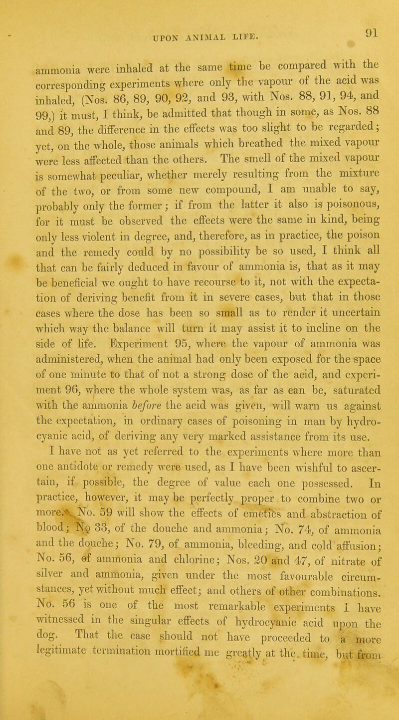 ammonia were inhaled at the same time be compared with the corresponding experiments where only the vapour of the acid was inhaled, (Nos. 86, 89, 90, 92, and 93, with Nos. 88, 91, 94, and 99,) it must, I think, be admitted that though in some, as Nos. 88 and 89, the difference in the effects was too slight to be regarded; yet, on the whole, those animals which breathed the mixed vapour were less affected than the others. The smell of the mixed vapour is somewhat peculiar, whether merely resulting from the mixture of the two, or from some new compound, I am unable to say, probably only the former; if from the latter it also is poisonous, for it must be observed the effects were the same in kind, being only less violent in degree, and, therefore, as in practice, the poison and the remedy could by no possibility be so used, I think all that can be fairly deduced in favour of ammonia is, that as it may be beneficial we ought to have recourse to it, not with the expecta- tion of deriving benefit from it in severe cases, but that in those cases where the dose has been so small as to render it uncertain which way the balance will turn it may assist it to incline on the side of life. Experiment 95, where the vapour of ammonia was administered, when the animal had only been exposed for the space of one minute to that of not a strong dose of the acid, and experi- ment 96, where the whole system was, as far as can be, saturated with the ammonia before the acid was given, will warn us against the expectation, in ordinary cases of poisoning in man by hydro- cyanic acid, of deriving any very marked assistance from its use. I have not as yet referred to the experiments where more than one antidote or remedy were used, as I have been wishful to ascer- tain, if possible, the degree of value each one possessed. In practice, however, it may be perfectly proper to combine two or more.'\ No. 59 will show the effects of emet'ihs and abstraction of blood; Nq 33, of the douche and ammonia; No. 74, of ammonia and the douche; No. 79, of ammonia, bleeding, and cold affusion; No. 56, of ammonia and chlorine; Nos. 20 and 47, of nitrate of silver and ammonia, given under the most favourable circum- stances, yet without much effect; and others of other combinations. No. 56 is one of the most remarkable experiments I have witnessed in the singular effects of hydrocyanic acid upon the dog. That the case should not have proceeded to a more legitimate termination mortified me greatly at the. time, but from