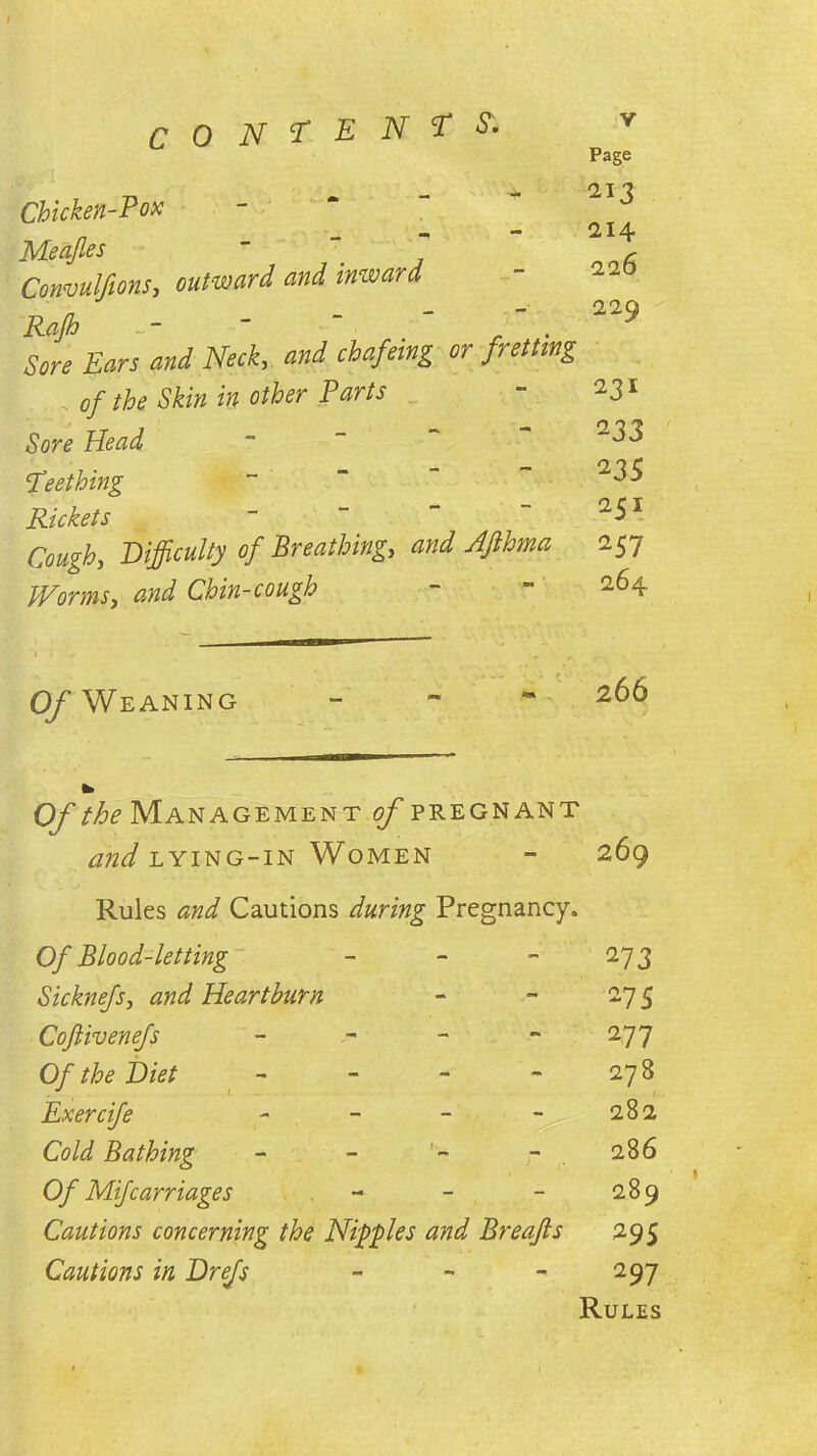 CO N T ENTS'. Page Chicken-Pox Meafles Convulfions, outward and inward Rajh -  “ Sore Ears and Neck, and chafeing or fretting of the Skin in other Parts Sore Head Teething Rickets ~ Cough, Difficulty of Breathing,, W Afthma Worms, W Chin-cough 213 214 226 229 231 233 235 251 257 264. Of Weaning 266 0/the Management of pregnant and lying-in Women - 269 Rules and Cautions during Pregnancy. Of Blood-letting - - -27 3 Sicknefs, and Heartburn - - 275 Coftivenefs - - 277 0/ the Diet - - - 27 B JLxercife - - - - 282 Cold Bathing - - - 286 Of Mifcarriages - - - 289 Cautions concerning the Nipples and Breafts 295 Cautions in Drefs - - - 297 Rules