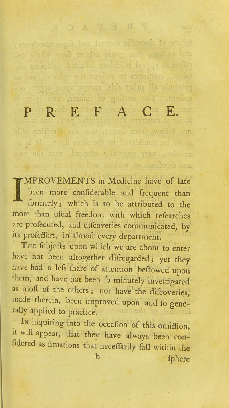 PREFACE. IMPROVEMENTS in Medicine have of late been more confiderable and frequent than formerly; which is to be attributed to the more than ufual freedom with which refearches are profecuted, and difcoveries communicated, by its profeffors, in almoft every department. The fubjedts upon which we are about to enter have not been altogether difregarded; yet they have had a lefs fhare of attention bellowed upon them, and have not been fo minutely inveftigated as moft of the others; nor have the difcoveries, made therein, been improved upon and fo gene- rally applied to pradtice. In inquiring into the occafion of this omiffion, it will appear, that they have always been con- fidered as fituations that neceffarily fall within the  fphere