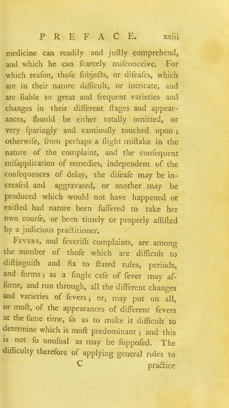 medicine can readily and juftly comprehend, and which he can fcarcely mifconceive. For which reafon, thole fubje£ts, or difeafes, which are in their nature difficult, or intricate, and are liable to great and frequent varieties and changes in their different ftages and appear- ances, lliould be either totally omitted, or very fparingly and cautioufly touched upon j otherwife, from perhaps a flight miftake in the nature of the complaint, and the confequent mifapplication of remedies, independent of the confequences of delay, the difeafe may be in- creafed and aggravated, or another may be produced which would not have happened or exifted had nature been fuffered to take her own courfe, or been timely or properly affifted by a judicious practitioner. Fevers, and feverilh complaints, are among the number of thofe which are difficult to diftinguifh and fix to ftated rules, periods, and forms j as a fingle cafe of feyer may af- fume, and run through, all the different changes and varieties of fevers or, may put on all, 01 molt, of the appearances of different fevers at the fame time, fo as to make it difficult to determine which is moft predominant ■, and this is not fo unufual as may be fuppofed. The difficulty therefore of applying general rules to C pradlice