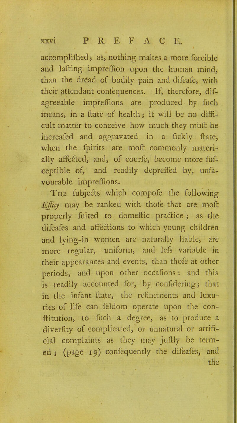 accomplished; as, nothing makes a more forcible and lafting impreflion upon the human mind, than the dread of bodily pain and difeafe, with their attendant confequences. If, therefore, dis- agreeable impreffions are produced by fuch means, in a State of health; it will be no diffi- cult matter to conceive how much they muft be increafed and aggravated in a ficldy State, when the Spirits are moft commonly materi- ally afredted, and, of courfe, become more fuf- ceptible of, and readily depreffed by, unfa- vourable impreffions. The fubjedts which compofe the following EJfay may be ranked with thofe that are moft properly Suited to domeftic practice ; as the difeafes and affedtions to which young children and lying-in women are naturally liable, are more regular, uniform, and lefs variable in their appearances and events, than thofe at other periods, and upon other occafions: and this is readily accounted for, by considering; that in the infant State, the refinements and luxu- ries of life can Seldom operate upon the con- stitution, to fuch a degree, as to produce a diverfity of complicated, or unnatural or artifi- cial complaints as they may juftly be term- ed ; (page 19) consequently the difeafes, and the