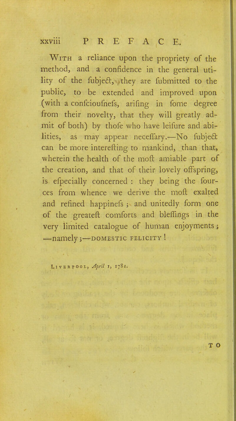 With a reliance upon the propriety of the method, and a confidence in the general uti- lity of the fubjeft, they are fubmitted to the public, to be extended and improved upon (with a confcioufnefs, arifing in fome degree from their novelty, that they will greatly ad- mit of both) by thole who have leifure and abi- lities, as may appear neceffary.—No fubjedt can be more interefting to mankind, than that, wherein the health of the moft amiable part of the creation, and that of their lovely offspring, is efpecially concerned : they being the four- ces from whence we derive the mod exalted and refined happinefs ; and unitedly form one of the greateft comforts and bleffings in the very limited catalogue of human enjoyments j —namelyi—domestic felicity! \ ' ' N . Liverpool, April i, 1781. I