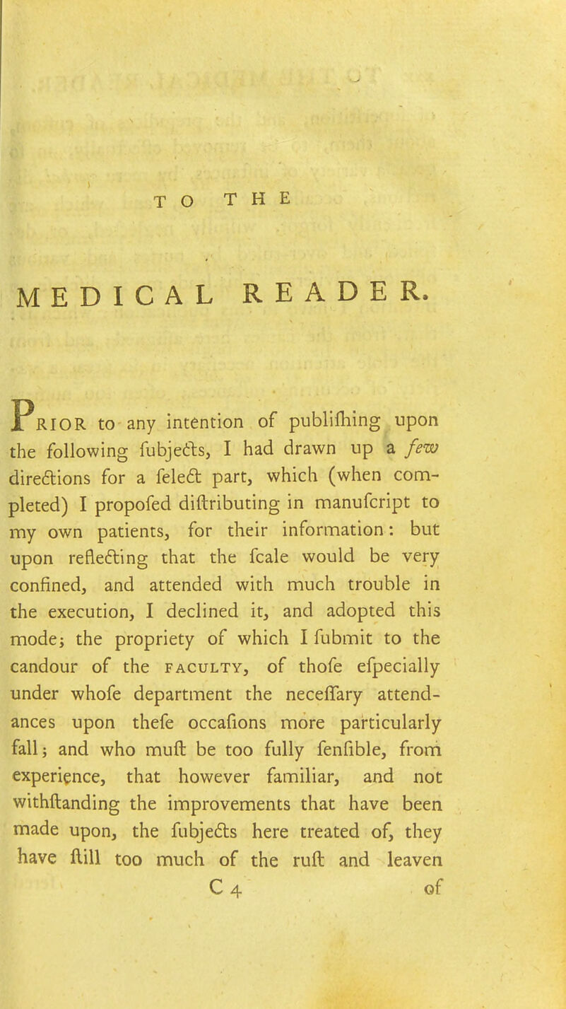 ' -> TO THE MEDICAL READER. Prior to any intention of publifliing upon the following fubjebts, I had drawn up a few diredtions for a feledt part, which (when com- pleted) I propofed diftributing in manufcript to my own patients, for their information: but upon refledfing that the fcale would be very confined, and attended with much trouble in the execution, I declined it, and adopted this mode; the propriety of which I fubmit to the candour of the faculty, of thofe efpecially under whofe department the neceffary attend- ances upon thefe occafions more particularly fall; and who muft be too fully fenfible, from experience, that however familiar, and not withftanding the improvements that have been made upon, the fubjedts here treated of, they have Hill too much of the ruft and leaven C 4 of