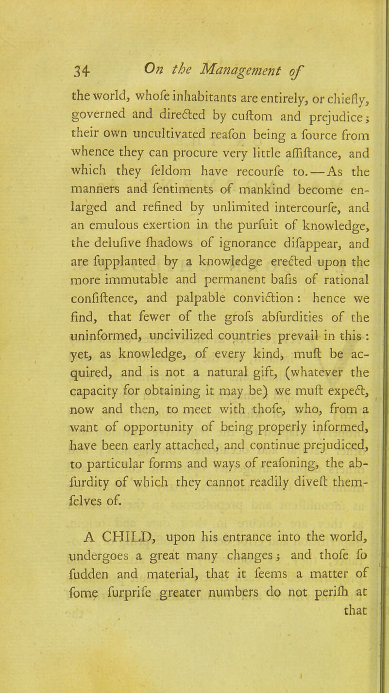 the world, whole inhabitants are entirely, or chiefly, governed and directed by cuftom and prejudice; their own uncultivated reafon being a fource from Avhence they can procure very little afliftance, and which they ieldom have recourfe to. — As the manners and fentiments of mankind become en- larged and refined by unlimited intercourfe, and an emulous exertion in the purfuit of knowledge, the delufive fhadows of ignorance difappear, and are fupplanted by a knowledge eredted upon the more immutable and permanent bafis of rational confiftence, and palpable convidtion : hence we find, that fewer of the grofs abfurdities of the uninformed, uncivilized countries prevail in this : yet, as knowledge, of every kind, muft be ac- quired, and is not a natural gift, (whatever the capacity for obtaining it may be) we muft expedt, now and then, to meet with thofe, who, from a want of opportunity of being properly informed, have been early attached, and continue prejudiced, to particular forms and ways of reafoning, the ab- furdity of which they cannot readily diveft them- felves of. A CHILD, upon his entrance into the world, undergoes a great many changes; and thofe fo fudden and material, that it feems a matter of fome furprife greater numbers do not perifh at that