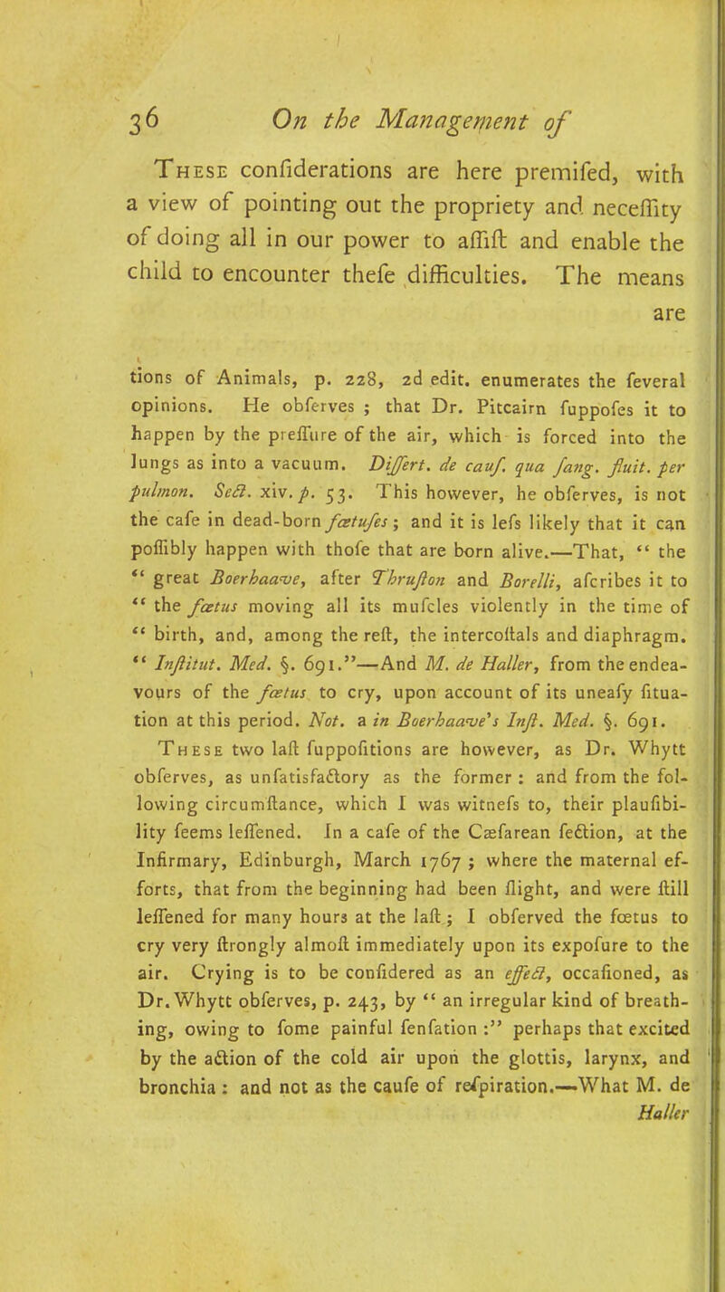 These confiderations are here premifed, with a view of pointing out the propriety and neceflity of doing all in our power to affift and enable the child to encounter thefe difficulties. The means are * tlons of Animals, p. 228, 2d edit, enumerates the feveral opinions. He obferves ; that Dr. Pitcairn fuppofes it to happen by the prefture of the air, which is forced into the lungs as into a vacuum. Differt. de cauf qua fang, fluit. per pulmon. Setl. xi\.p. 53. I his however, he obferves, is not the cafe in dead-born fcetufes; and it is lefs likely that it can poflibly happen with thofe that are born alive.—That, “ the “ great Boerhaaaie, after Thrujlon and Borelli, afcribes it to “ the fcetus moving all its mufcles violently in the time of “ birth, and, among the reft, the intercoftals and diaphragm. “ InJUtut. Med. §. 691.”—And M. de Haller, from the endea- vours of the foetus to cry, upon account of its uneafy fttua- tion at this period. Not. a in Boerhaave's Injl. Med. §. 691. These two laft fuppofitions are however, as Dr. Whytt obferves, as unfatisfaftory as the former : and from the fol- lowing circumftance, which I was witnefs to, their plaufibi- lity feems leftened. In a cafe of the Ctefarean feftion, at the Infirmary, Edinburgh, March 1767 ; where the maternal ef- forts, that from the beginning had been flight, and were ftill leftened for many hours at the laft ; I obferved the foetus to cry very ftrongly almoft immediately upon its expofure to the air. Crying is to be conftdered as an ejfett, occaftoned, as Dr. Whytt obferves, p. 243, by “ an irregular kind of breath- ing, owing to fome painful fenfation perhaps that excited by the adlion of the cold air upon the glottis, larynx, and bronchia : and not as the caufe of respiration.—What M. de Haller