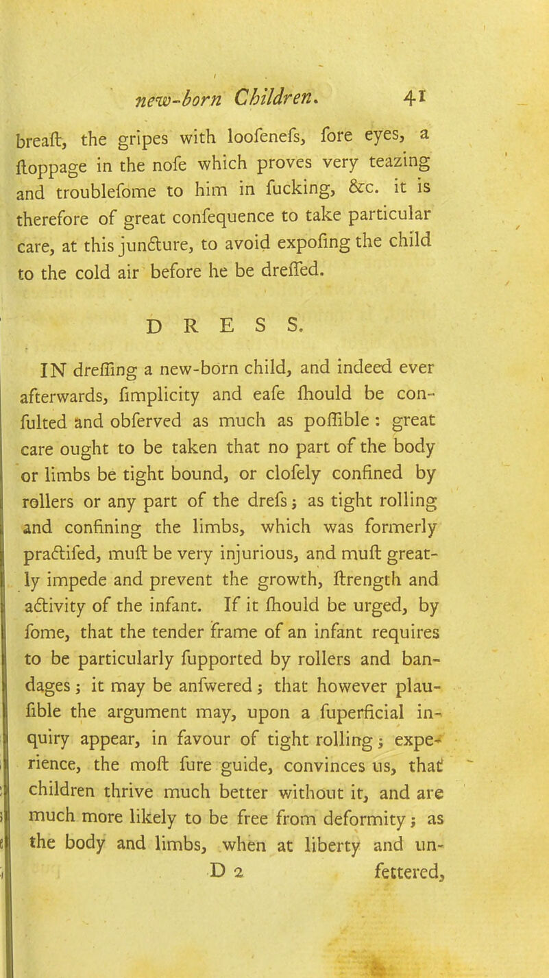 breaft, the gripes with loofenefs, fore eyes, a ftoppage in the nofe which proves very teazing and troublefome to him in fucking, &c. it is therefore of great confequence to take particular care, at this junfhire, to avoid expofing the child to the cold air before he be dreffed. DRESS. IN drefiing a new-born child, and indeed ever afterwards, fimplicity and eafe fhould be con- fulted and obferved as much as poftible : great care ought to be taken that no part of the body or limbs be tight bound, or clofely confined by rollers or any part of the drefs j as tight rolling and confining the limbs, which was formerly pra&ifed, muff be very injurious, and muff great- ly impede and prevent the growth, ftrength and activity of the infant. If it fhould be urged, by fome, that the tender frame of an infant requires to be particularly fupported by rollers and ban- dages ; it may be anfwered; that however plau- fible the argument may, upon a fuperficial in- quiry appear, in favour of tight rolling; expe- rience, the moft fure guide, convinces us, that children thrive much better without it, and are much more likely to be free from deformity j as the body and limbs, when at liberty and un- D 2 fettered.