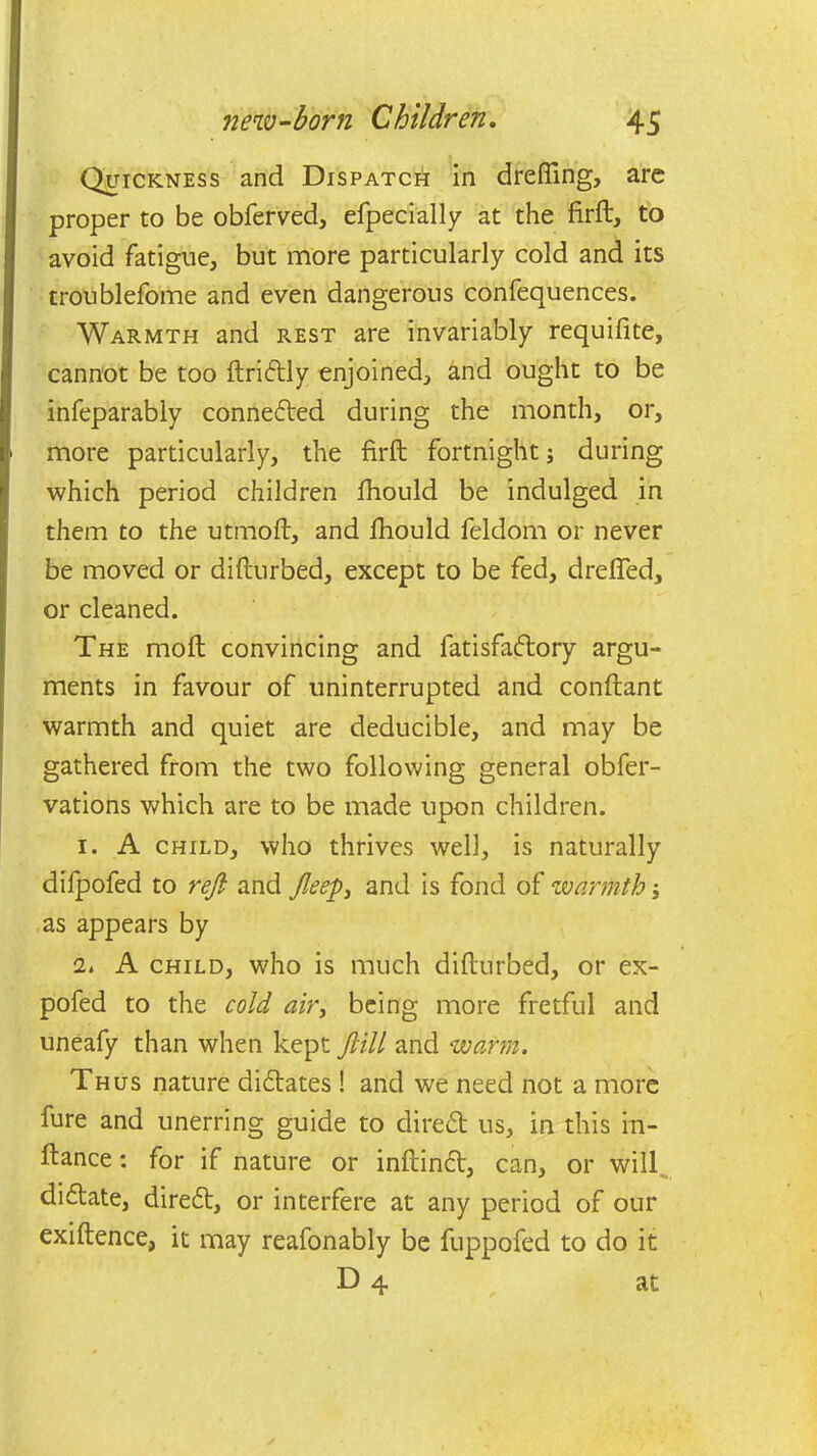 Quickness and Dispatch in dreffing, arc proper to be obferved, efpecially at the firft, to avoid fatigue, but more particularly cold and its troublefome and even dangerous confequences. Warmth and rest are invariably requifite, cannot be too ftridly enjoined, and ought to be infeparably conneded during the month, or, more particularly, the firft: fortnight; during which period children fhould be indulged in them to the utmoft, and fhould feldom or never be moved or difturbed, except to be fed, drafted, or cleaned. The moft convincing and latisfadory argu- ments in favour of uninterrupted and conftant warmth and quiet are deducible, and may be gathered from the two following general obfer- vations which are to be made upon children. 1. A child, who thrives well, is naturally difpofed to reft and fleep, and is fond of warmth as appears by it A child, who is much difturbed, or ex- pofed to the cold air, being more fretful and uneafy than when kept ftill and warm. Thus nature didates ! and we need not a more fure and unerring guide to direct us, in this in- ftance: for if nature or inftind, can, or will didate, dired, or interfere at any period of our exiftence, it may reafonably be fuppofed to do it D 4 at