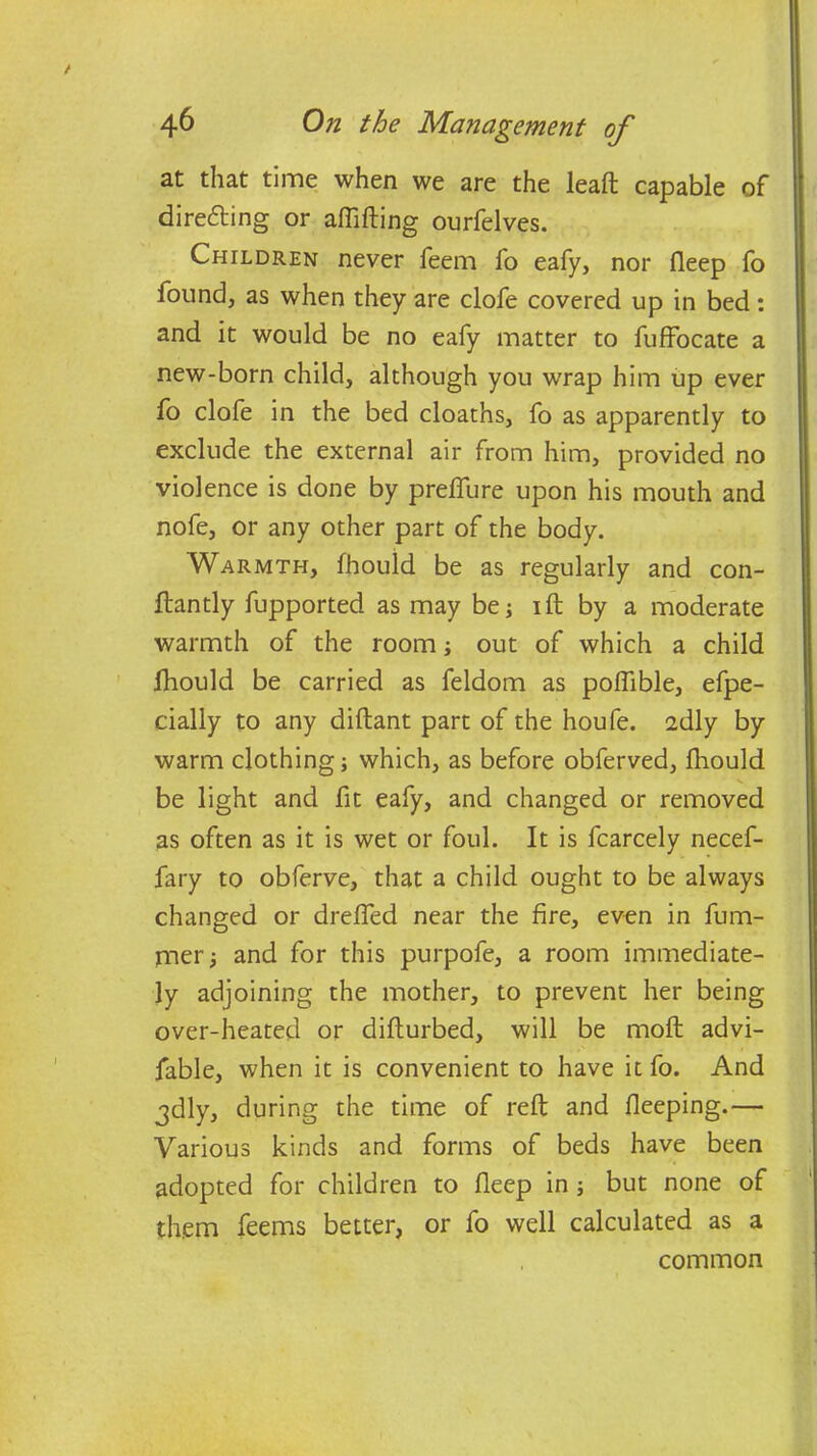 at that time when we are the leaft capable of directing or affifting ourfelves. Children never feem fo eafy, nor deep fo found, as when they are clofe covered up in bed: and it would be no eafy matter to fuffocate a new-born child, although you wrap him up ever fo clofe in the bed cloaths, fo as apparently to exclude the external air from him, provided no violence is done by prelfure upon his mouth and nofe, or any other part of the body. Warmth, fhould be as regularly and con- ftantly fupported as may be; ift by a moderate warmth of the room; out of which a child fhould be carried as feldom as poffible, efpe- cially to any diftant part of the houfe. sdly by warm clothing; which, as before obferved, fhould be light and fit eafy, and changed or removed as often as it is wet or foul. It is fcarcely necef- fary to obferve, that a child ought to be always changed or drelfed near the fire, even in fum- jner; and for this purpofe, a room immediate- ly adjoining the mother, to prevent her being over-heated or diflurbed, will be moft advi- fable, when it is convenient to have it fo. And jdly, during the time of reft and fleeping.— Various kinds and forms of beds have been adopted for children to fleep in ; but none of them feems better, or fo well calculated as a common