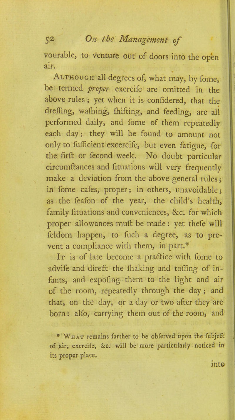 vourable, to venture out of doors into the open air. * Although all degrees of, what may, by fome, be termed groper exercife are omitted in the above rules; yet when it is confidered, that the dreffing, walhing, fhifting, and feeding, are all performed daily, and fome of them repeatedly each day; they will be found to amount not only to fufficient excercife, but even fatigue, for the firft or fecond week. No doubt particular circumftances and fituations will very frequently make a deviation from the above general rules; in fome cafes, proper; in others, unavoidable; as the feafon of the year, the child’s health, family fituations and conveniences, &c. for which proper allowances muft be made: yet thefe will feldom happen, to fuch a degree, as to pre- vent a compliance with them, in part.* It is of late become a practice with fome to advife and direct the fhaking and tolling of in- fants, and expofing them to the light and air of the room, repeatedly through the day; and that, on the day, or a day or two after they are born: alfo, carrying them out of the room, and # What remains farther to be obferved upon the fubjeft of air, exercife, &c. will be more particularly noticed in its proper place. into