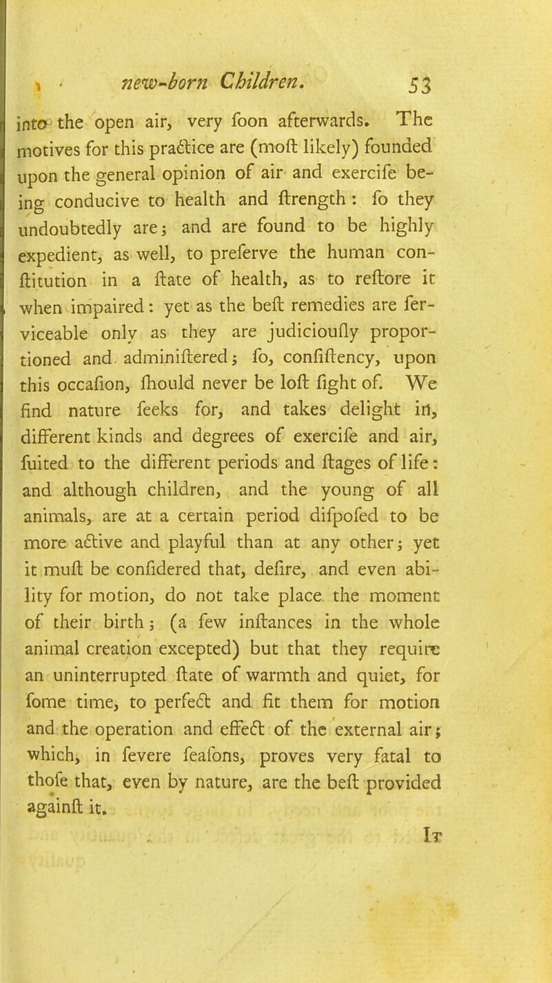 into the open air, very Toon afterwards. The motives for this pradice are (nioft likely) founded upon the general opinion of air and exercife be- ino- conducive to health and ftrength : fo they undoubtedly are; and are found to be highly expedient, as well, to preferve the human con- ftitution in a ftate of health, as to reftore it when impaired: yet as the beft remedies are fer- viceable only as they are judicioufly propor- tioned and. adminiftered; fo, confiftency, upon this occafion, fhould never be loft fight of. We find nature feeks for, and takes delight in, different kinds and degrees of exercife and air, fuited to the different periods and ftages of life: and although children, and the young of all animals, are at a certain period difpofed to be more adive and playful than at any other; yet it muft be confidered that, defire, and even abi- lity for motion, do not take place the moment of their birth; (a few inftances in the whole animal creation excepted) but that they require an uninterrupted ftate of warmth and quiet, for fome time, to perfed and fit them for motion and the operation and effed of the external air; which, in fevere feafons, proves very fatal to thole that, even by nature, are the beft provided againft it. It