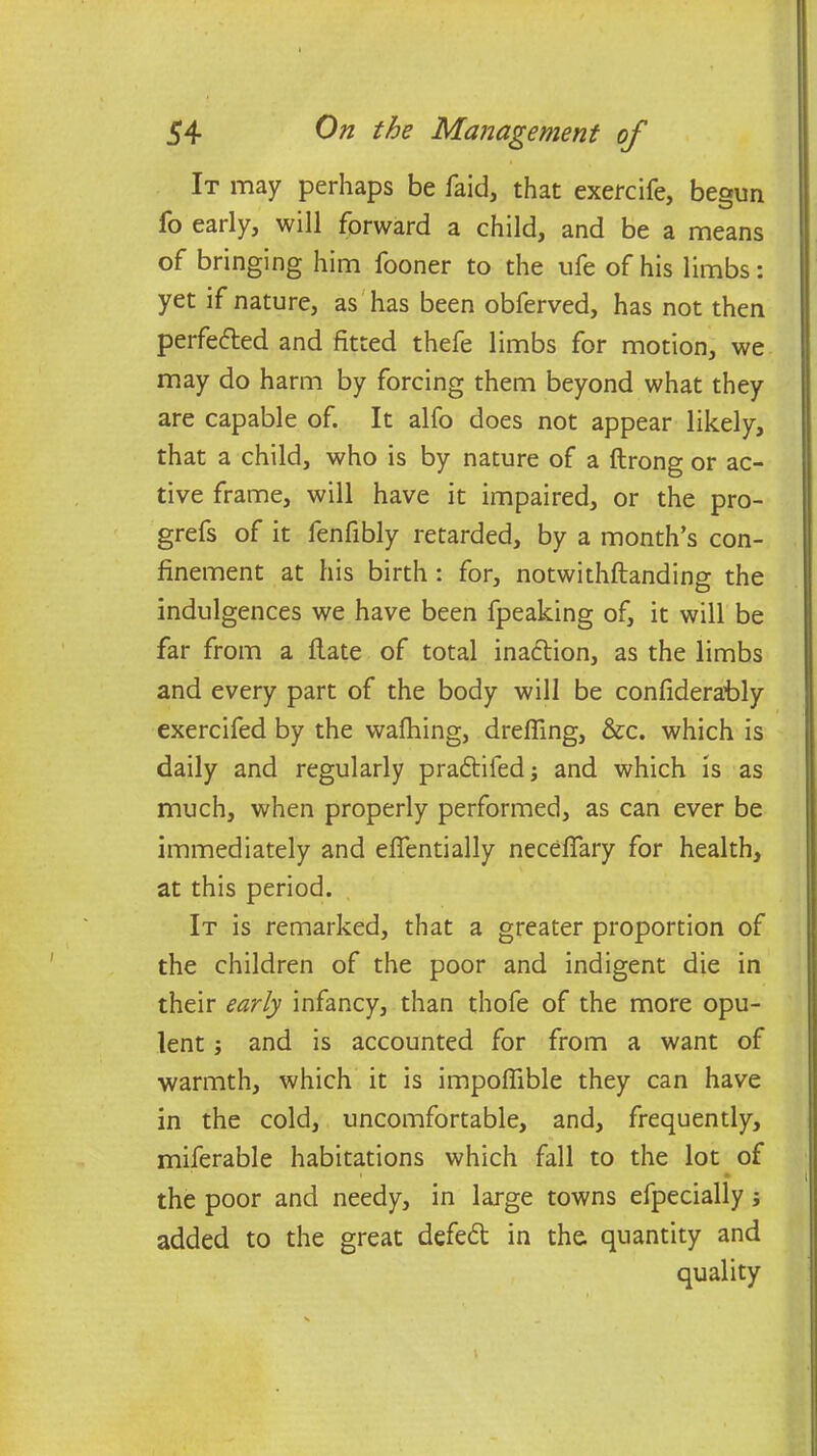 It may perhaps be faid, that exercife, begun fo early, will forward a child, and be a means of bringing him fooner to the ufe of his limbs: yet if nature, as has been obferved, has not then perfected and fitted thefe limbs for motion, we may do harm by forcing them beyond what they are capable of. It alfo does not appear likely, that a child, who is by nature of a ftrong or ac- tive frame, will have it impaired, or the pro- grefs of it fenfibly retarded, by a month’s con- finement at his birth : for, notwithftanding the indulgences we have been fpeaking of, it will be far from a flate of total inadtion, as the limbs and every part of the body will be confiderafily exercifed by the wafhing, drefiing, &c. which is daily and regularly pradtifed; and which is as much, when properly performed, as can ever be immediately and efientially necefiary for health, at this period. It is remarked, that a greater proportion of the children of the poor and indigent die in their early infancy, than thofe of the more opu- lent ; and is accounted for from a want of warmth, which it is impofiible they can have in the cold, uncomfortable, and, frequently, miferable habitations which fall to the lot of • the poor and needy, in large towns efpecially added to the great defedt in the quantity and quality