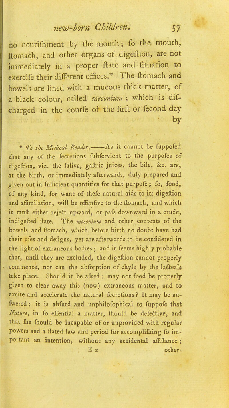 no nourifhment by the mouth; fo the mouth, ftomach, and other organs of digeftion, are not immediately in a proper ftate and fituation to exercife their different offices.* The ftomach and bowels are lined with a mucous thick matter, of a black colour, called meconium ; which is dis- charged in the courfe of the firft or fecond day • by * To the Medical Reader. As it cannot be fuppofed that any of the fecretions fubfervient to the purpofes of digeftion, viz. the faliva, gaftric juices, the bile, Sec. are, at the birth, or immediately afterwards, duly prepared and given out in fufRcient quantities for that purpofe; fo, food, of any kind, for want of thefe natural aids to its digeftion and aflimilation, will be offenfive to the ftomach, and which it muft either rejeft upward, or pafs downward in a crude, indigefted ftate. The meconium and other contents of the bowels and ftomach, which before birth no doubt have had their ufes and deftgns, yet are afterwards to be confidered in the light of extraneous bodies; and it feems highly probable that, until they are excluded, the digeftion cannot properly commence, nor can the abforption of chyle by the la&eals take place. Should it be alked : may not food be properly given to clear away this (now) extraneous matter, and to excite and accelerate the natural fecretions ? It may be an- fwered: it is abfurd and unphilofophical to fuppofe that Nature, in fo eflential a matter, lhould be defective, and that fhe lhould be incapable of or unprovided with regular powers and a ftated law and period for accomplilhing fo im- portant an intention, without any accidental afliftance ; E 2 other-