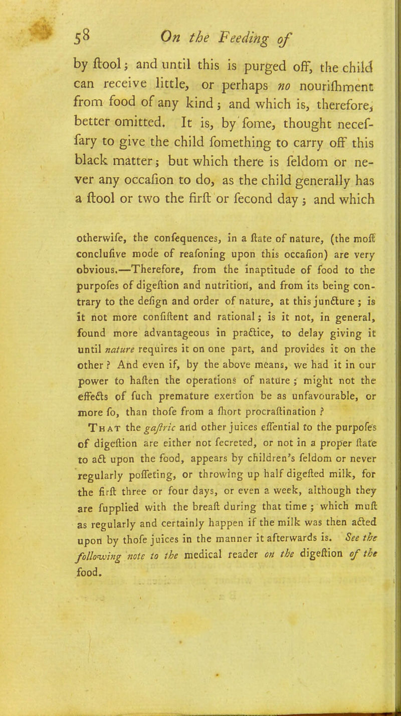 by ftool; and until this is purged off, the child can receive little, or perhaps no nourifhment from food of any kind •, and which is, therefore* better omitted. It is, by fome, thought necef- fary to give the child fomething to carry off this black matter; but which there is feldom or ne- ver any occafion to do, as the child generally has a ftool or two the firft or fecond day; and which otherwife, the confequences, in a ftate of nature, (the moft conclulive mode of reafoning upon this occafion) are very obvious.—Therefore, from the inaptitude of food to the purpofes of digeftion and nutritiorl, and from its being con- trary to the defign and order of nature, at this jundture; is it not more confiftent and rational; is it not, in general, found more advantageous in pradtice, to delay giving it until nature requires it on one part, and provides it on the other ? And even if, by the above means, we had it in our power to haften the operations of nature ; might not the effedts of fuch premature exertion be as unfavourable, or more fo, than thofe from a fhort procraftination ? That th t gajlric and other juices eftential to the purpofes of digeftion are either not fecreted, or not in a proper ftate to adt upon the food, appears by children’s feldom or never regularly pofleting, or throwing up half digefted milk, for the firft three or four days, or even a week, although they are fupplied with the breaft during that time ; which muft as regularly and certainly happen if the milk was then adted upon by thofe juices in the manner it afterwards is. See the following riote to the medical reader on the digeftion of the food.