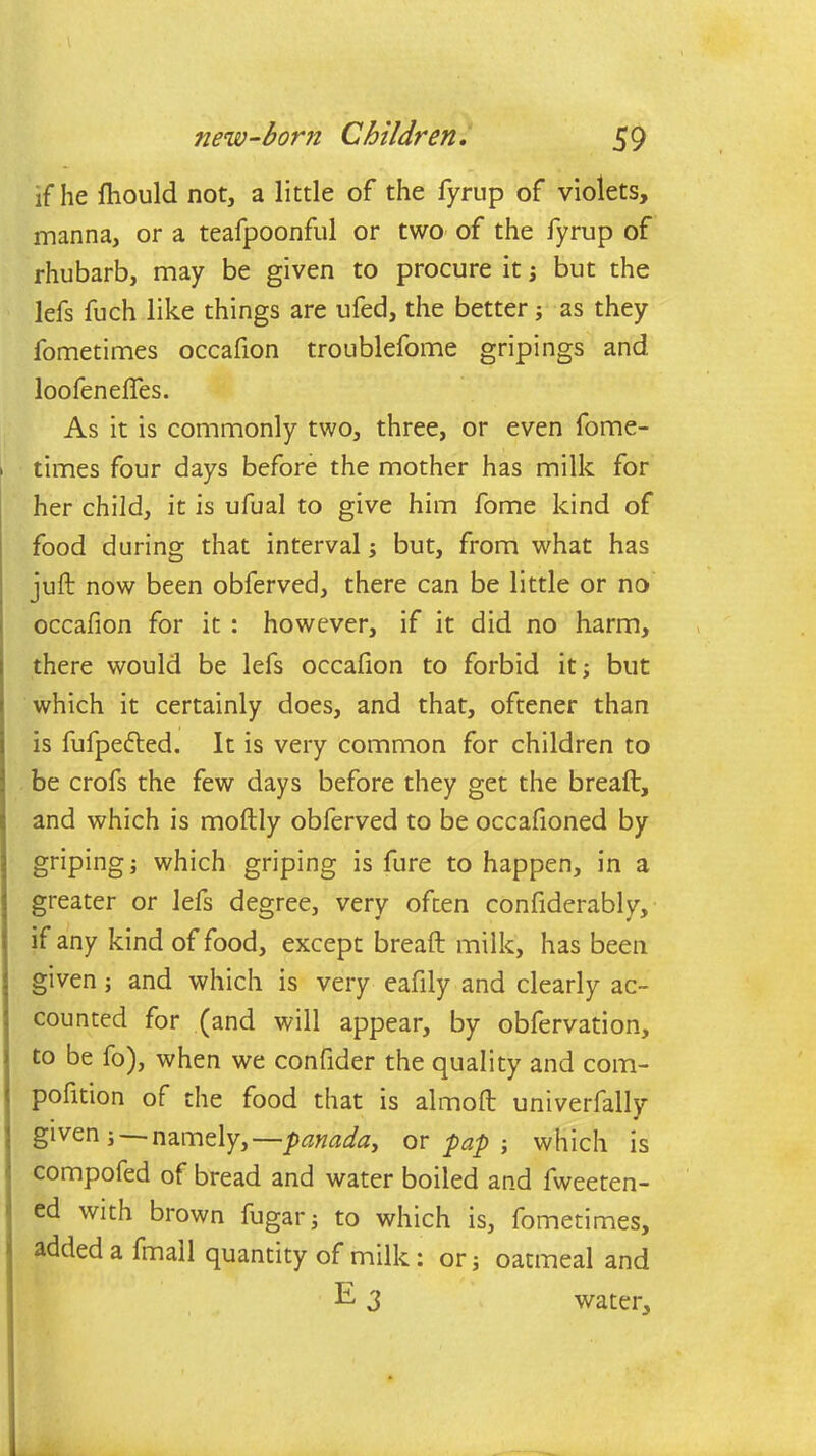 \ if he fhould not, a little of the fyrup of violets, manna, or a teafpoonful or two of the fyrup of rhubarb, may be given to procure it ; but the lefs fuch like things are ufed, the better; as they fometimes occafion troublefome gripings and loofenefles. As it is commonly two, three, or even fome- times four days before the mother has milk for her child, it is ufual to give him fome kind of food during that interval; but, from what has juft now been obferved, there can be little or no occafion for it : however, if it did no harm, there would be lefs occafion to forbid it; but which it certainly does, and that, oftener than is fufpe&ed. It is very common for children to be crofs the few days before they get the breaft, and which is moftly obferved to be occafioned by griping; which griping is fure to happen, in a greater or lefs degree, very often confiderably, if any kind of food, except breaft milk, has been given; and which is very eafily and clearly ac- counted for (and will appear, by obfervation, to be fo), when we confider the quality and com- pofition of the food that is almoft univerfally given; namely,—panada, or pap ; which is compofed of bread and water boiled and fweeten- ed with brown fugar; to which is, fometimes, added a fmall quantity of milk: or; oatmeal and water.