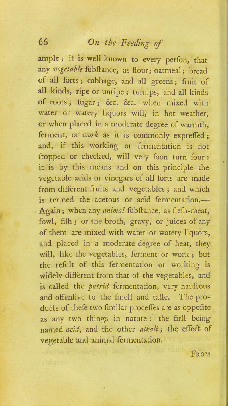 ample j it is well known to every perfon, that any vegetable fubftance, as flourj oatmeal; bread of all forts; cabbage, and all greens; fruit of all kinds, ripe or unripe; turnips, and all kinds of roots; fugar; &c. &c. when mixed with water or watery liquors will, in hot weather, or when placed in a moderate degree of warmth, ferment, or work as it is commonly expreffed; and, if this working or fermentation is not flopped or checked, will very foon turn four: it is by this means and on this principle the vegetable acids or vinegars of all forts are made from different fruits and vegetablesand which is termed the acetous or acid fermentation.— Again; when any animal fubftance, as flefh-meat, fowl, fifh; or the broth, gravy, or juices of any of them are mixed with water or watery liquors, and placed in a moderate degree of heat, they will, like the vegetables, ferment or work but the refult of this fermentation or working is widely different from that of the vegetables, and is called the putrid fermentation, very naufeous and offenfive to the fmell and tafte. The pro- duces of thefe two fimilar proceffes are as oppofite as any two things in nature : the firft being named acid, and the other alkali; the effecfl of vegetable and animal fermentation. From