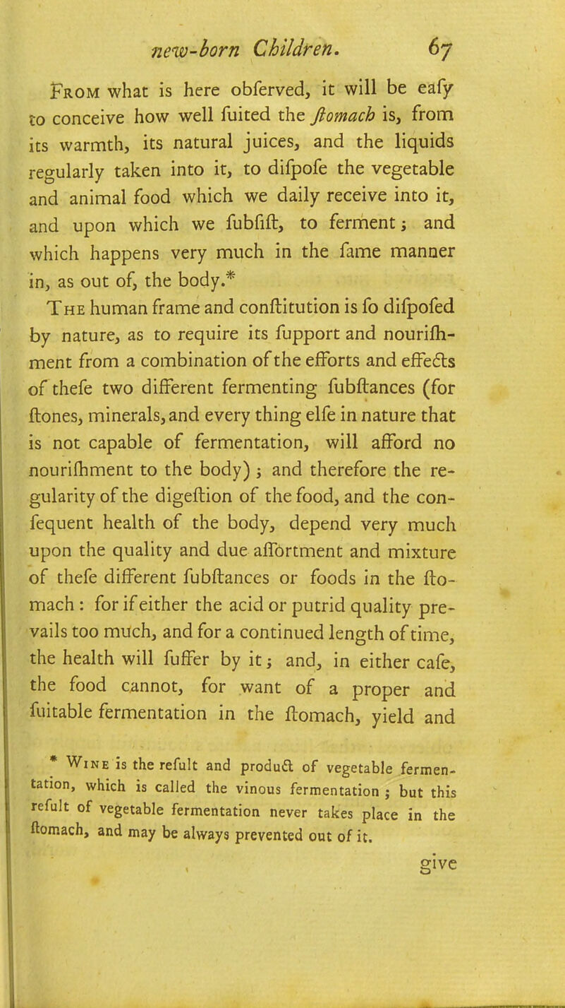 From what is here obferved, it will be eafy to conceive how well fuited the fiomach is, from its warmth, its natural juices, and the liquids regularly taken into it, to difpofe the vegetable and animal food which we daily receive into it, and upon which we fubfift, to ferment; and which happens very much in the fame manner in, as out of, the body.* The human frame and conftitution is fo difpofed by nature, as to require its fupport and nourifh- ment from a combination of the efforts and effects of thefe two different fermenting fubflances (for (tones, minerals, and every thing elfe in nature that is not capable of fermentation, will afford no nourifhment to the body) ; and therefore the re- gularity of the digeflion of the food, and the con- fequent health of the body, depend very much upon the quality and due affortment and mixture of thefe different fubflances or foods in the fto- mach : for if either the acid or putrid quality pre- vails too much, and for a continued length of time, the health will fuffer by it; and, in either cafe, the food cannot, for want of a proper and fuitable fermentation in the ftomach, yield and * Wine is the refult and product of vegetable fermen- tation, which is called the vinous fermentation ; but this refult of vegetable fermentation never takes place in the ftomach, and may be always prevented out of it. m ve