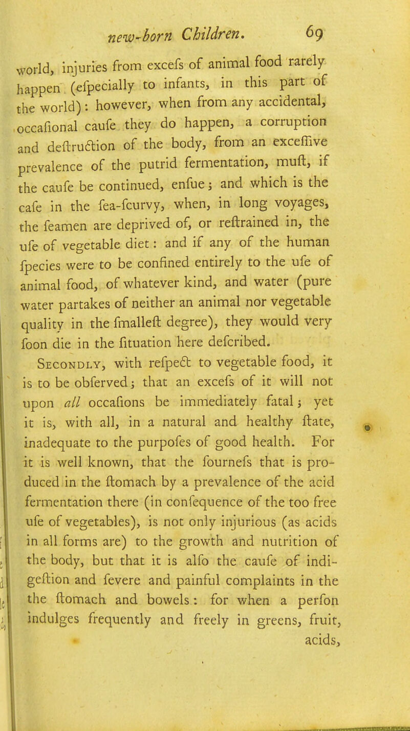 world, injuries from excefs of animal food rarely happen (efpecially to infants, in this part of the world): however, when from any accidental, occafional caufe they do happen, a corruption and deftrudtion of the body, from an exceffive prevalence of the putrid fermentation, muft, if the caufe be continued, enfue; and which is the cafe in the fea-fcurvy, when, in long voyages, the feamen are deprived of, or reftrained in, the ufe of vegetable diet: and if any of the human fpecies were to be confined entirely to the ufe of animal food, of whatever kind, and water (pule water partakes of neither an animal nor vegetable quality in the fmalleft degree), they would very foon die in the fituation here defcribed. Secondly, with refpedt to vegetable food, it is to be obferved; that an excefs of it will not upon all occafions be immediately fatal; yet it is, with all, in a natural and healthy ftate, inadequate to the purpofes of good health. For it is well known, that the fournefs that is pro- duced in the ftomach by a prevalence of the acid fermentation there (in confequence of the too free ufe of vegetables), is not only injurious (as acids in all forms are) to the growth and nutrition of the body, but that it is alfo the caufe of indi- i geftion and fevere and painful complaints in the j5 the ftomach and bowels: for when a perfon ^ indulges frequently and freely in greens, fruit, acids. ,