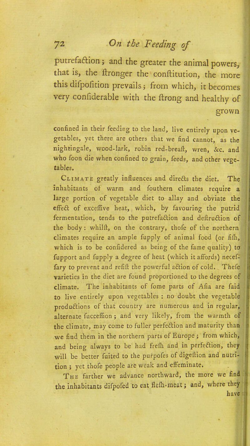 putrefaftion j and the greater the animal powers, that is, the ftronger the conftitution, the more this difpofmon prevails ■, from which, it becomes very confiderable with the ftrong and healthy of grown confined in their feeding to the land, live entirely upon ve- getables, yet there are others that we find cannot, as the nightingale, wood-lark, robin red-breaft, wren, &c. and who foon die when confined to grain, feeds, and other vege- tables. Climate greatly influences and directs the diet. The inhabitants of warm and fouthern climates require a large portion of vegetable diet to allay and obviate the effeCt of exceflive heat, which, by favouring the putrid fermentation, tends to the putrefaction and deftruCtion of the body : whilft, on the contrary, thofe of the northern climates require an ample fupply of animal food (or fifh, which is to be confidered as being of the fame quality) to fupport and fupply a degree of heat (which it affords) necef- fary to prevent and refill the powerful aCtion of cold. Thefe varieties in the diet are found proportioned to the degrees of climate. The inhabitants of fome parts of Afia are faid to live entirely upon vegetables : no doubt the vegetable productions of that country are numerous and in regular, alternate fucceflion ; and very likely, from the warmth of the climate, may come to fuller perfection and maturity than we find them in the northern parts of Europe; from which, and being always to be had frefh and in perfection, they will be better fuited to the purpofes of digeition and nutri- tion ; yet thofe people are weak and effeminate. The farther we advance northward, the more we find the inhabitants difpofed to eat flefh-meat j and, where they ij have '