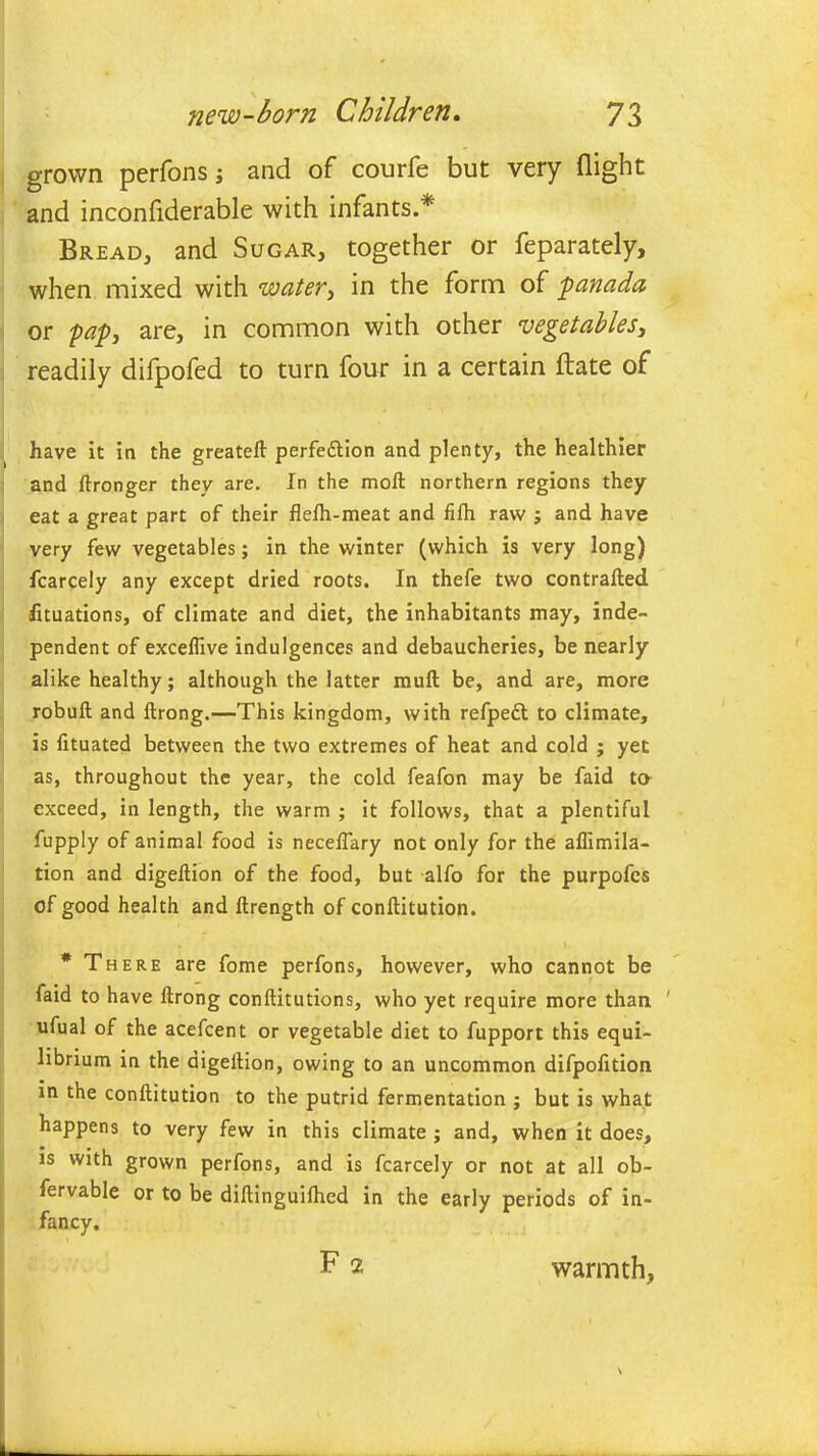 grown perfons; and of courfe but very (light and inconfiderable with infants.* Bread, and Sugar, together or feparately, when mixed with water, in the form of panada or pap, are, in common with other vegetables, readily difpofed to turn four in a certain (late of have it in the greateft perfection and plenty, the healthier and ftronger they are. In the moll northern regions they eat a great part of their ilelh-meat and fifh raw j and have very few vegetables; in the winter (which is very long) fcarcely any except dried roots. In thefe two contrafted fituations, of climate and diet, the inhabitants may, inde- pendent of exceffive indulgences and debaucheries, be nearly alike healthy; although the latter mull be, and are, more robult and llrong.—This kingdom, with refpeft to climate, is lituated between the two extremes of heat and cold ; yet as, throughout the year, the cold feafon may be faid to exceed, in length, the warm ; it follows, that a plentiful fupply of animal food is necelfary not only for the aflimila- tion and digellion of the food, but alfo for the purpofes of good health and ftrength of conftitution. * There are fome perfons, however, who cannot be faid to have llrong conllitutions, who yet require more than ' ufual of the acefcent or vegetable diet to fupport this equi- librium in the digellion, owing to an uncommon difpolition in the conftitution to the putrid fermentation ; but is what happens to very few in this climate ; and, when it does, is with grown perfons, and is fcarcely or not at all ob- fervable or to be diftinguilhed in the early periods of in- fancy. F 2 warmth,