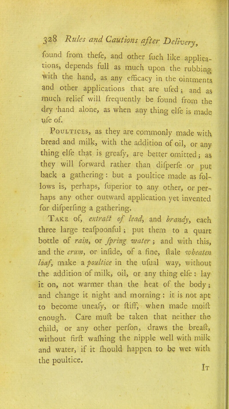 found from thefe, and other fuch like applica- tions, depends full as much upon the rubbing with the hand, as any efficacy in the ointments and other applications that are ufed; and as much relief will frequently be found from the dry -hand alone, as when any thing elfe is made ufe of. Poultices, as they are commonly made with bread and milk, with the addition of oil, or any thing elfe that is greafy, are better omitted; as they will forward rather than difperfe or put back a gathering : but a poultice made as fol- lows is, perhaps, fuperior to any other, or per- haps any other outward application yet invented for difperfing a gathering. Take of, extract of lead, and brandy, each three large teafpoonful; put them to a quart bottle of rainy or fpring water; and with this, and the crum, or infide, of a fine, dale wheaten loafy make a poultice in the ufual way, without the addition of milk, oil, or any thing elfe : lay it on, not warmer than the heat of the body; and change it night and morning: it is not apt to become uneafy, or ft iff, when made moift enough. Care muff be taken that neither the child, or any other perfon, draws the breaft, without firft waffling the nipple well with milk and water, if it fhould happen to be wet with the poultice. It