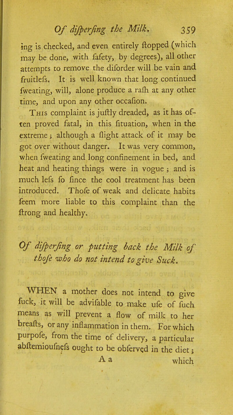 ing is checked, and even entirely flopped (which may be done, with fafety, by degrees), all other attempts to remove the diforder will be vain and. fruitlefs. It is well known that long continued fweating, will, alone produce a rafli at any other time, and upon any other occafion. This complaint is juftly dreaded, as it has of- ten proved fatal, in this fituation, when in the extreme; although a flight attack of it may be got over without danger. It was very common, when fweating and long confinement in bed, and heat and heating things were in vogue j and is much lefs fo fince the cool treatment has been introduced. Thofe of weak and delicate habits feem more liable to this complaint than the ftrong and healthy. Of difperfing or putting back the Milk of thofe who do not intend to give Suck. WHEN a mother does not intend to give fuck, it will be advifable to make ufe of fuch means as will prevent a flow of milk to her breafts, or any inflammation in them. For which purpofe, from the time of delivery, a particular abftemioufn^fs ought to be obfervqd in the diet $ Aa which