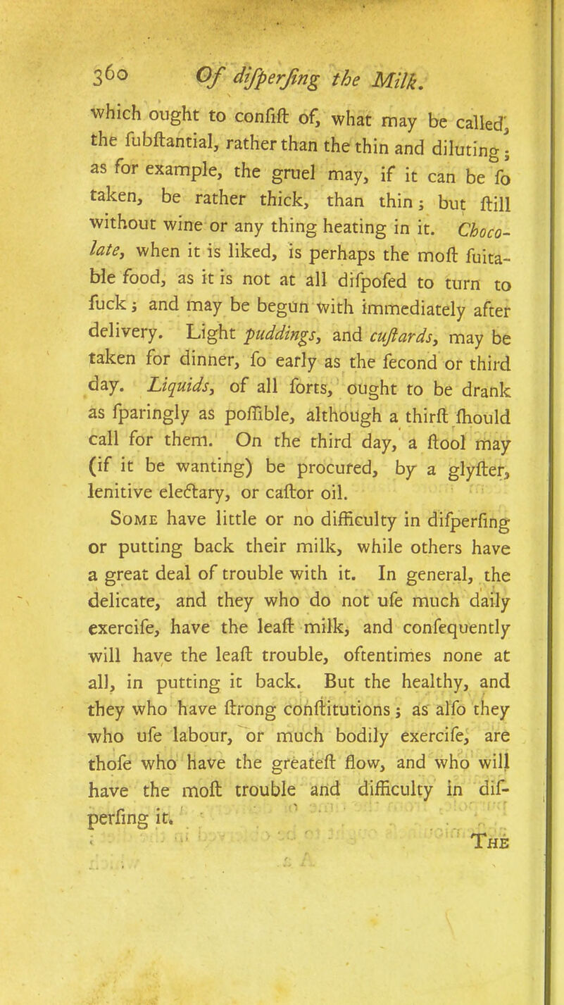 36° Of difperfmg the Milk, \ which ought to confift of, what may be called, the fubftantial, rather than the thin and diluting; as for example, the gruel may, if it can be fo taken, be rather thick, than thin; but ftill without wine or any thing heating in it. Choco- late, when it is liked, is perhaps the moft fuita- ble food, as it is not at all difpofed to turn to fuck; and may be begun with immediately after delivery. Light puddings, and cujlards, may be taken for dinner, fo early as the fecond or third day. Liquids, of all forts, ought to be drank as fparingly as poffible, although a thirft ftiould call for them. On the third day, a flool may (if it be wanting) be procured, by a glyfter, lenitive eleftary, or caftor oil. Some have little or no difficulty in difperfmg or putting back their milk, while others have a great deal of trouble with it. In general, the delicate, and they who do not ufe much daily exercife, have the lead: milk, and confequently will have the lead; trouble, oftentimes none at all, in putting it back. But the healthy, and they who have ftrong conftitutions; as alfo they who ufe labour, or much bodily exercife, are thofe who have the greateft flow, and who will have the moft trouble and difficulty in dif- perfing it. The