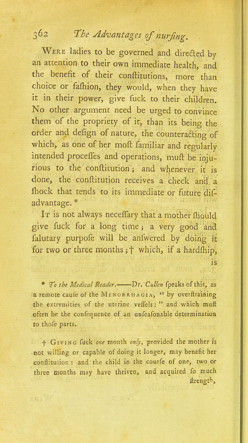 Were ladies to be governed and dire&ed by an attention to their own immediate health, and the benefit of their conftitutions, more than choice or fafhion, they would, when they have it in their power, give fuck to their children. No other argument need be urged to convince them of the propriety of it, than its being the order and defign of nature, the countering of which, as one of her mod familiar and regularly intended procefles and operations, mud be inju- rious to the conftitution; and whenever it is done, the conftitution receives a check ancl a fhock that tends to its immediate or future (dis- advantage. * It is not always neceflary that a mother ftiould give fuck for a long time; a very good and falutary purpofe will be anfwered by doing it for two or three months if which, if a hardfhip, is * To the Medical Reader. Dr. Cullen fpeaks of this, as a remote caufe of the Menorrhagia, “ by overftraining the extremities of the uterine veflels: ” and which muft often be the confequence of an unfeafonable determination to thofe parts. f Giving fuck one month only, provided the mother is not willing or capable of doing it longer, may benefit her conftitution : and the child in the courfe of one, two or three months may have thriven, and acquired fo much ftrength.