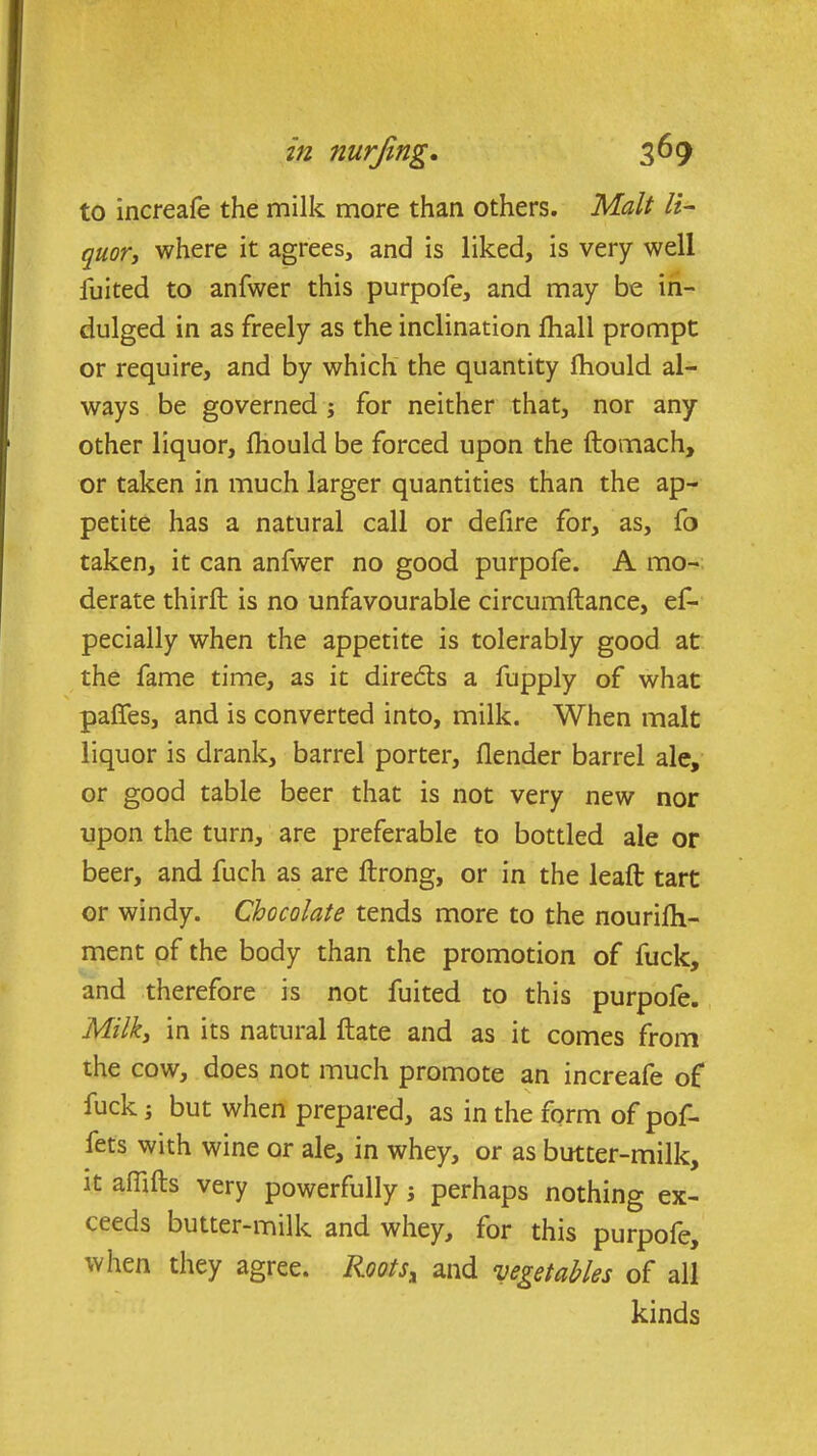 to increafe the milk more than others. Malt li- quor, where it agrees, and is liked, is very well luited to anfwer this purpofe, and may be in- dulged in as freely as the inclination fhall prompt or require, and by which the quantity Ihould al- ways be governed ; for neither that, nor any other liquor, fhould be forced upon the ftomach, or taken in much larger quantities than the ap- petite has a natural call or defire for, as, fo taken, it can anfwer no good purpofe. A mo- derate third: is no unfavourable circumftance, ef- pecially when the appetite is tolerably good at the fame time, as it directs a fupply of what paffes, and is converted into, milk. When malt liquor is drank, barrel porter, flender barrel ale, or good table beer that is not very new nor upon the turn, are preferable to bottled ale or beer, and fuch as are ftrong, or in the lead: tart or windy. Chocolate tends more to the nouridi- ment of the body than the promotion of fuck, and therefore is not fuited to this purpofe. Milk, in its natural ftate and as it comes from the cow, does not much promote an increafe of fuck; but when prepared, as in the form of pof- fets with wine or ale, in whey, or as butter-milk, it afiifts very powerfully ; perhaps nothing ex- ceeds butter-milk and whey, for this purpofe, ivhen they agree. Kootsx and vegetables of all kinds