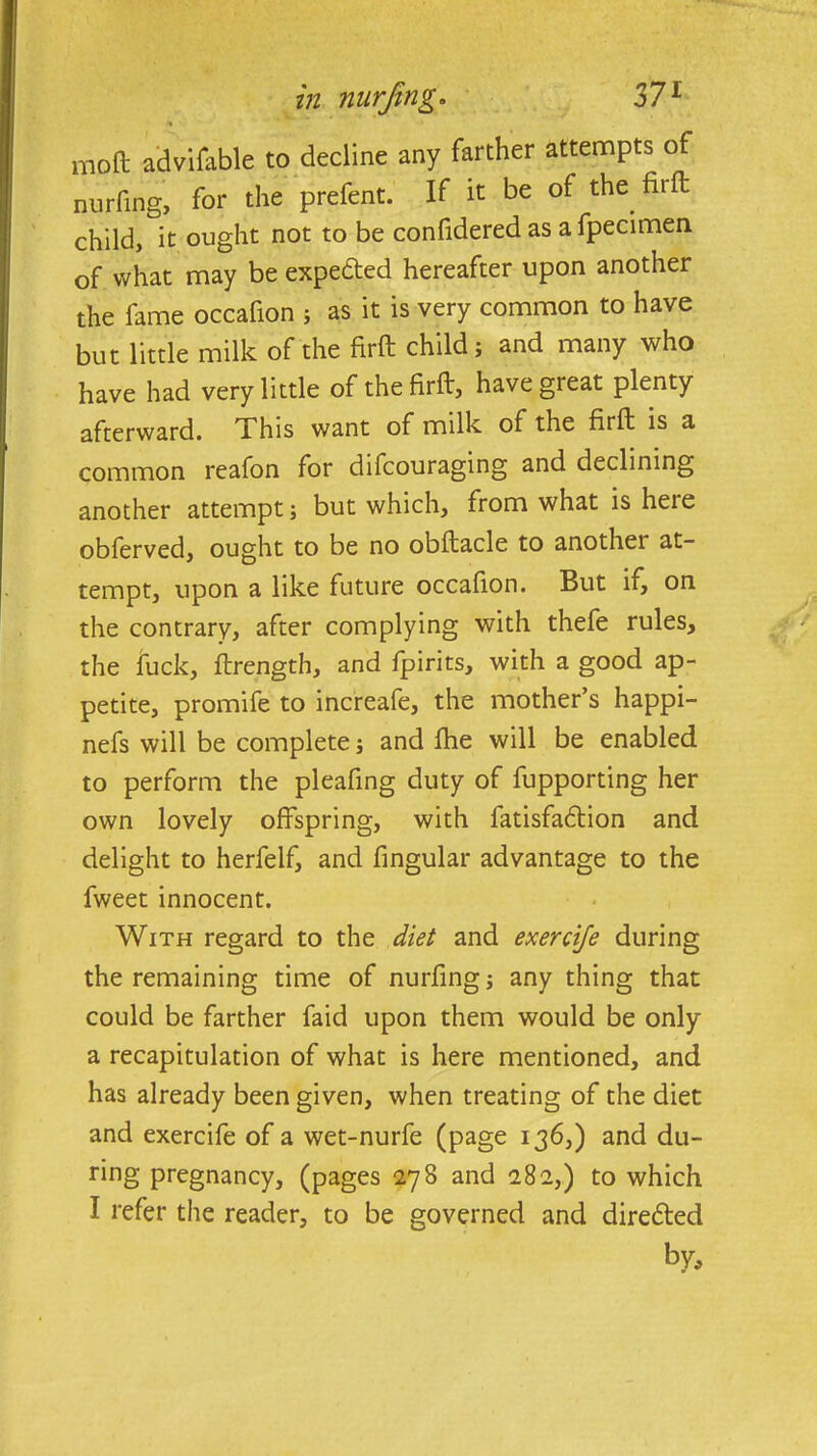 mo ft advifable to decline any farther attempts of nurfing, for the prefent. If it be of the. firft child, it ought not to be confidered as a fpecimen of what may be expetted hereafter upon another the fame occafion ; as it is very common to have but little milk of the firft child; and many who have had very little of the firft, have great plenty afterward. This want of milk of the firft is a common reafon for difcouraging and declining another attempt; but which, from what is heie obferved, ought to be no obftacle to another at- tempt, upon a like future occafion. But if, on the contrary, after complying with thefe rules, the fuck, ftrength, and fpirits, with a good ap- petite, promife to increafe, the mother’s happi- nefs will be complete; and fhe will be enabled to perform the pleafing duty of fupporting her own lovely offspring, with fatisfaftion and delight to herfelf, and fingular advantage to the fweet innocent. With regard to the diet and exercife during the remaining time of nurfing; any thing that could be farther faid upon them would be only a recapitulation of what is here mentioned, and has already been given, when treating of the diet and exercife of a wet-nurfe (page 136,) and du- ring pregnancy, (pages 278 and 282,) to which I refer the reader, to be governed and diretfted