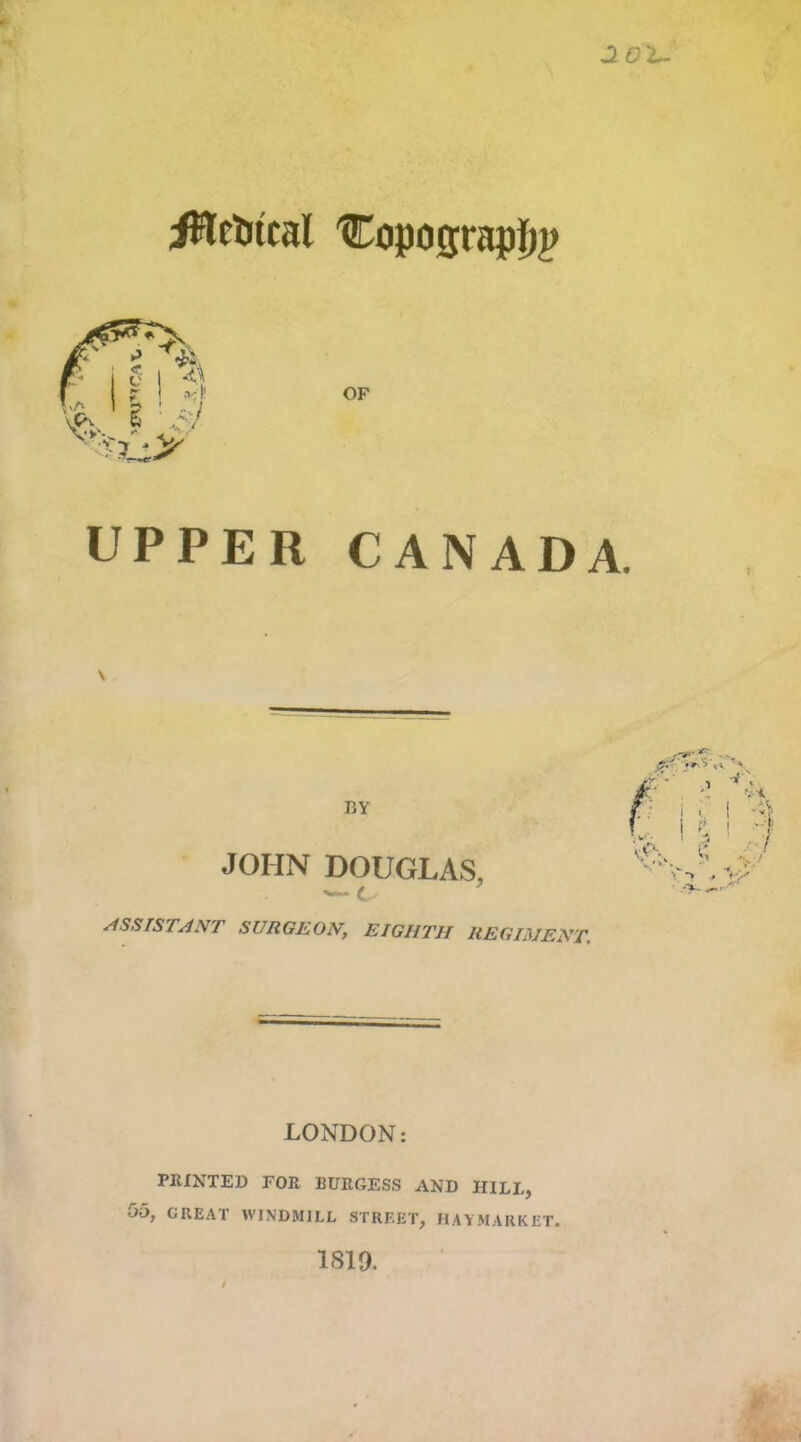 J. O'b- iHetitcal 'Copogtapfjji UPPER CANADA. BY JOHN DOUGLAS, c ASSISTANT SURGEON, EIGHTH REGIMENT. . ■ • * LONDON: PRINTED FOR BURGESS AND HILL, 05, CKEAT WINDMILL STREET, HAYMARKET. 1819.