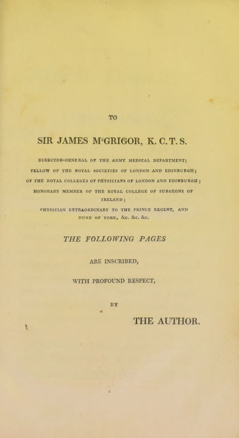 TO SIR JAMES M'GRIGOR, K. C. T. S. DIRECTOR-GENERAL OF THE ARMY MEDICAL DEPARTMENT; FELLOW OF THE ROYAL SOCIETIES OF LONDON AND EDINBURGH; OF THE ROYAL COLLEGES OF PHYSICIANS OF LONDON AND EDINBURGH ; HONORARY MEMBER OF THE ROYAL COLLEGE OF SURGEONS OF IRELAND; PHYSICIAN EXTRAORDINARY TO THE PRINCE REGENT, AND DUKE OF YORK, &C. &C. &C. THE FOLLOWING PAGES ARE INSCRIBED, WITH PROFOUND RESPECT, BY THE AUTHOR. 4