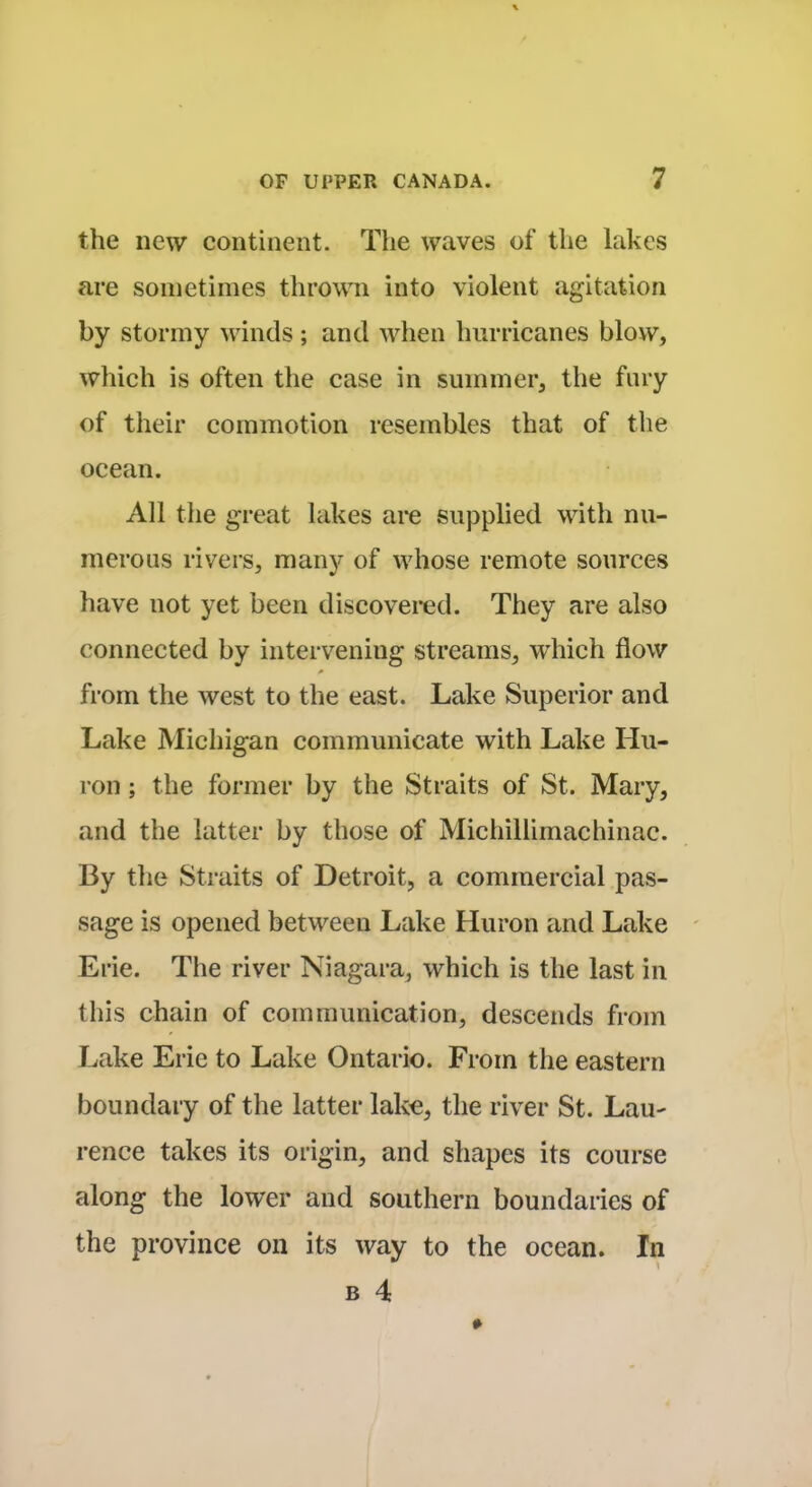 the new continent. The waves of the lakes are sometimes thrown into violent agitation by stormy winds; and when hurricanes blow, which is often the case in summer, the fury of their commotion resembles that of the ocean. All the great lakes are supplied with nu- merous rivers, many of whose remote sources have not yet been discovered. They are also connected by intervening streams, which flow from the west to the east. Lake Superior and Lake Michigan communicate with Lake Hu- ron ; the former by the Straits of St. Mary, and the latter by those of Michillimachinac. By the Straits of Detroit, a commercial pas- sage is opened between Lake Huron and Lake Erie. The river Niagara, which is the last in this chain of communication, descends from Lake Erie to Lake Ontario. From the eastern boundary of the latter lake, the river St. Lau- rence takes its origin, and shapes its course along the lower and southern boundaries of the province on its way to the ocean. In b 4