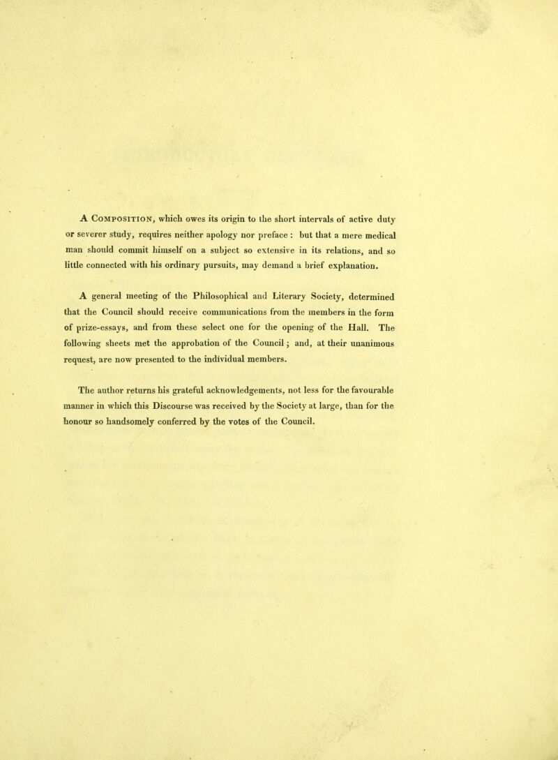 A Composition, which owes its origin to the short intervals of active duty or severer study, requires neither apology nor preface : but that a mere medical man should commit himself on a subject so extensive in its relations, and so little connected with his ordinary pursuits, may demand a brief explanation. A general meeting of the Philosophical and Literary Society, determined that the Council should receive communications from the members in the form of prize-essays, and from these select one for the opening of the Hall. The following sheets met the approbation of the Council; and, at their unanimous request, are now presented to the individual members. The author returns his grateful acknowledgements, not less for the favourable manner in which this Discourse was received by the Society at large, than for the honour so handsomely conferred by the votes of the Council.