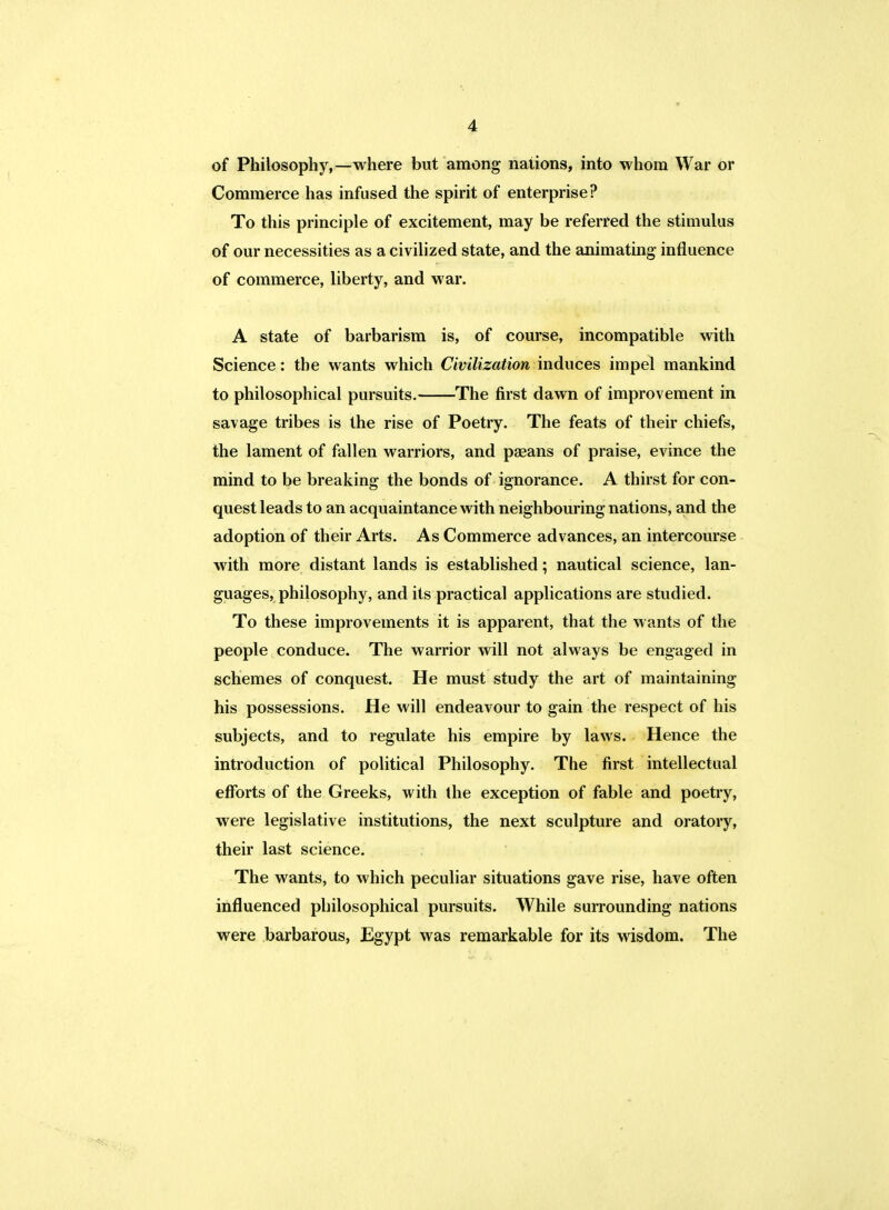 of Philosophy,—where but among nations, into whom War or Commerce has infused the spirit of enterprise? To this principle of excitement, may be referred the stimulus of our necessities as a civilized state, and the animating influence of commerce, liberty, and war. A state of barbarism is, of course, incompatible with Science: the wants which Civilization induces impel mankind to philosophical pursuits. The first dawn of improvement in savage tribes is the rise of Poetry. The feats of their chiefs, the lament of fallen warriors, and paeans of praise, evince the mind to be breaking the bonds of ignorance. A thirst for con- quest leads to an acquaintance with neighbouring nations, and the adoption of their Arts. As Commerce advances, an intercourse with more distant lands is established; nautical science, lan- guages, philosophy, and its practical applications are studied. To these improvements it is apparent, that the wants of the people conduce. The warrior will not always be engaged in schemes of conquest. He must study the art of maintaining his possessions. He will endeavour to gain the respect of his subjects, and to regulate his empire by laws. Hence the introduction of political Philosophy. The first intellectual efforts of the Greeks, with the exception of fable and poetry, were legislative institutions, the next sculpture and oratory, their last science. The wants, to which peculiar situations gave rise, have often influenced philosophical pursuits. While surrounding nations were barbarous, Egypt was remarkable for its wisdom. The