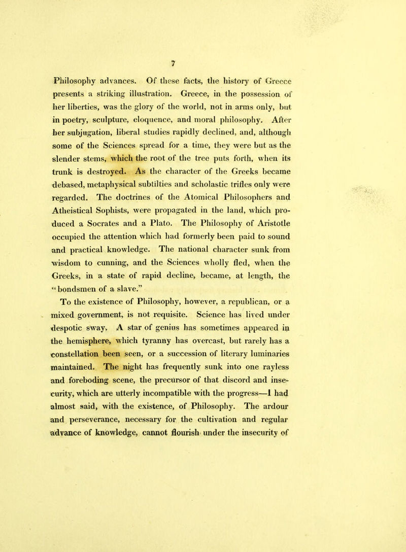 Philosophy advances. Of these facts, the history of Greece presents a striking illustration. Greece, in the possession of her liberties, was the glory of the world, not in arms only, but in poetry, sculpture, eloquence, and moral philosophy. After ber subjugation, liberal studies rapidly declined, and, although some of the Sciences spread for a time, they were but as the slender stems, which the root of the tree puts forth, when its trunk is destroyed. As the character of the Greeks became debased, metaphysical subtil ties and scholastic trifles only were regarded. The doctrines of the Atomical Philosophers and Atheistical Sophists, were propagated in the land, which pro- duced a Socrates and a Plato. The Philosophy of Aristotle occupied the attention which had formerly been paid to sound and practical knowledge. The national character sunk from wisdom to cunning, and the Sciences wholly fled, when the Greeks, in a state of rapid decline, became, at length, the bondsmen of a slave. To the existence of Philosophy, however, a republican, or a mixed government, is not requisite. Science has lived under despotic sway. A star of genius has sometimes appeared in the hemisphere, which tyranny has overcast, but rarely has a constellation been seen, or a succession of literary luminaries maintained. The night has frequently sunk into one rayless and foreboding scene, the precursor of that discord and inse- curity, which are utterly incompatible with the progress—I had almost said, with the existence, of Philosophy. The ardour and perseverance, necessary for the cultivation and regular advance of knowledge, cannot flourish under the insecurity of