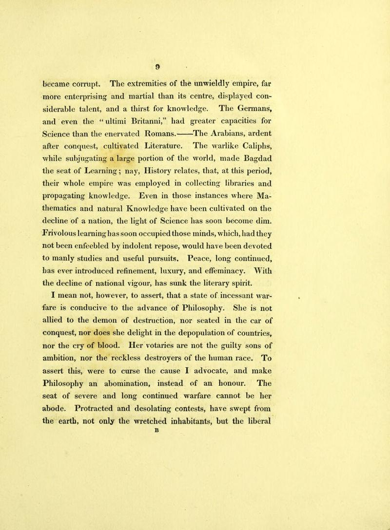 became corrupt. The extremities of the unwieldly empire, far more enterprising and martial than its centre, displayed con- siderable talent, and a thirst for knowledge. The Germans, and even the ultimi Britanni, had greater capacities for Science than the enervated Romans. The Arabians, ardent after conquest, cultivated Literature. The warlike Caliphs, while subjugating a large portion of the world, made Bagdad the seat of Learning; nay, History relates, that, at ttiis period, their whole empire was employed in collecting libraries and propagating knowledge. Even in those instances where Ma- thematics and natural Knowledge have been cultivated on the decline of a nation, the light of Science has soon become dim. Frivolous learning has soon occupied those minds, which, had they not been enfeebled by indolent repose, would have been devoted to manly studies and useful pursuits. Peace, long continued, has ever introduced refinement, luxury, and effeminacy. With the decline of national vigour, has sunk the literary spirit. I mean not, however, to assert, that a state of incessant war- fare is conducive to the advance of Philosophy. She is not allied to the demon of destruction, nor seated in the car of conquest, nor does she delight in the depopulation of countries, nor the cry of blood. Her votaries are not the guilty sons of ambition, nor the reckless destroyers of the human race. To assert this, were to curse the cause I advocate, and make Philosophy an abomination, instead of an honour. The seat of severe and long continued warfare cannot be her abode. Protracted and desolating contests, have swept from the earth, not only the wretched inhabitants, but the liberal