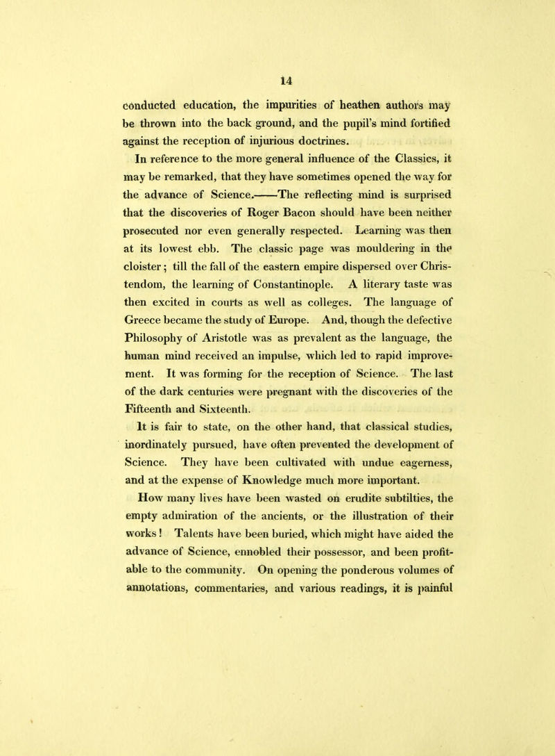 conducted education, the impurities of heathen authors may be thrown into the back ground, and the pupil's mind fortified against the reception of injurious doctrines. In reference to the more general influence of the Classics, it may be remarked, that they have sometimes opened the way for the advance of Science. The reflecting mind is surprised that the discoveries of Roger Bacon should have been neither prosecuted nor even generally respected. Learning was then at its lowest ebb. The classic page was mouldering in the cloister; till the fall of the eastern empire dispersed over Chris- tendom, the learning of Constantinople. A literary taste was then excited in courts as well as colleges. The language of Greece became the study of Europe. And, though the defective Philosophy of Aristotle was as prevalent as the language, the human mind received an impulse, which led to rapid improve- ment. It was forming for the reception of Science. The last of the dark centuries were pregnant with the discoveries of the Fifteenth and Sixteenth. It is fair to state, on the other hand, that classical studies, inordinately pursued, have often prevented the development of Science. They have been cultivated with undue eagerness, and at the expense of Knowledge much more important. How many lives have been wasted on erudite subtilties, the empty admiration of the ancients, or the illustration of their works ! Talents have been buried, which might have aided the advance of Science, ennobled their possessor, and been profit- able to the community. On opening the ponderous volumes of annotations, commentaries, and various readings, it is painful